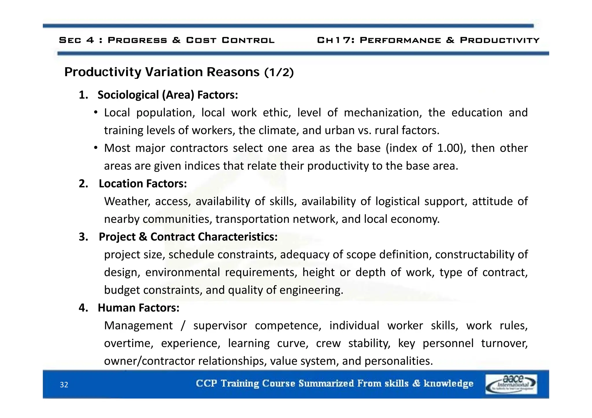 Sec 4 : Progress & Cost Control Ch17: Performance & Productivity
d i i i i
Productivity Variation Reasons (1/2)
1. Sociological (Area) Factors:
• Local population local work ethic level of mechanization the education and
Local population, local work ethic, level of mechanization, the education and
training levels of workers, the climate, and urban vs. rural factors.
• Most major contractors select one area as the base (index of 1.00), then other
i i di h l h i d i i h b
areas are given indices that relate their productivity to the base area.
2. Location Factors:
Weather, access, availability of skills, availability of logistical support, attitude of
nearby communities, transportation network, and local economy.
3. Project & Contract Characteristics:
project size schedule constraints adequacy of scope definition constructability of
project size, schedule constraints, adequacy of scope definition, constructability of
design, environmental requirements, height or depth of work, type of contract,
budget constraints, and quality of engineering.
4 H F
4. Human Factors:
Management / supervisor competence, individual worker skills, work rules,
overtime, experience, learning curve, crew stability, key personnel turnover,
32
owner/contractor relationships, value system, and personalities.
 