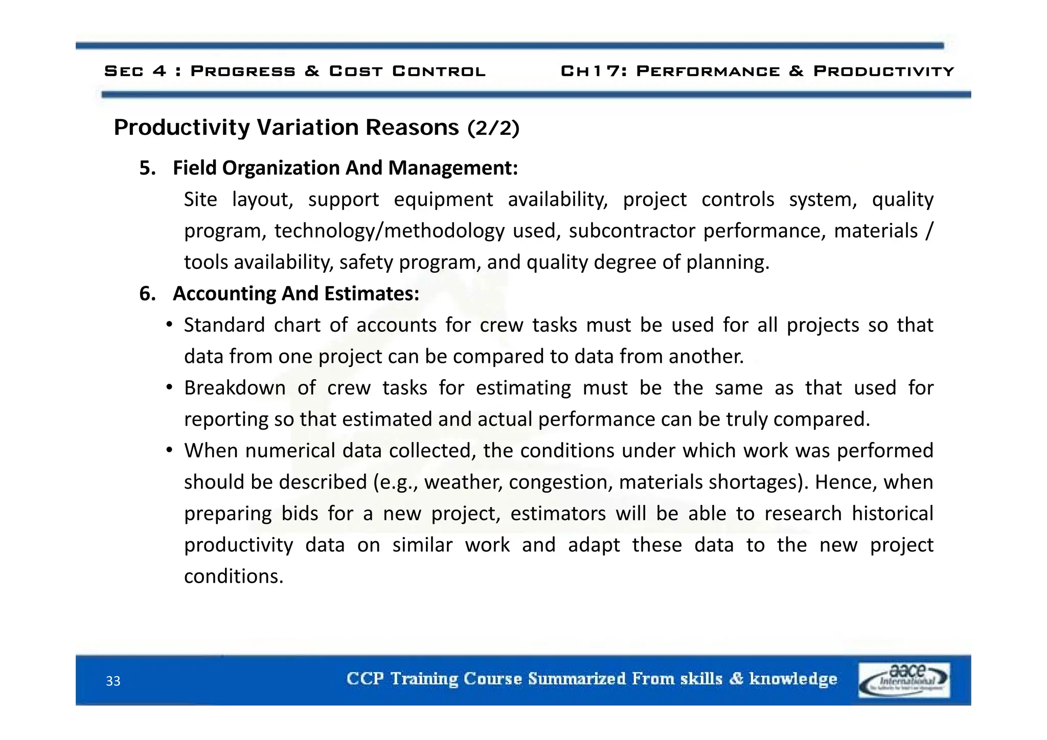 Sec 4 : Progress & Cost Control Ch17: Performance & Productivity
d i i i i
Productivity Variation Reasons (2/2)
5. Field Organization And Management:
Site layout support equipment availability project controls system quality
Site layout, support equipment availability, project controls system, quality
program, technology/methodology used, subcontractor performance, materials /
tools availability, safety program, and quality degree of planning.
6 i d i
6. Accounting And Estimates:
• Standard chart of accounts for crew tasks must be used for all projects so that
data from one project can be compared to data from another.
• Breakdown of crew tasks for estimating must be the same as that used for
reporting so that estimated and actual performance can be truly compared.
• When numerical data collected the conditions under which work was performed
When numerical data collected, the conditions under which work was performed
should be described (e.g., weather, congestion, materials shortages). Hence, when
preparing bids for a new project, estimators will be able to research historical
d i i d i il k d d h d h j
productivity data on similar work and adapt these data to the new project
conditions.
33
 