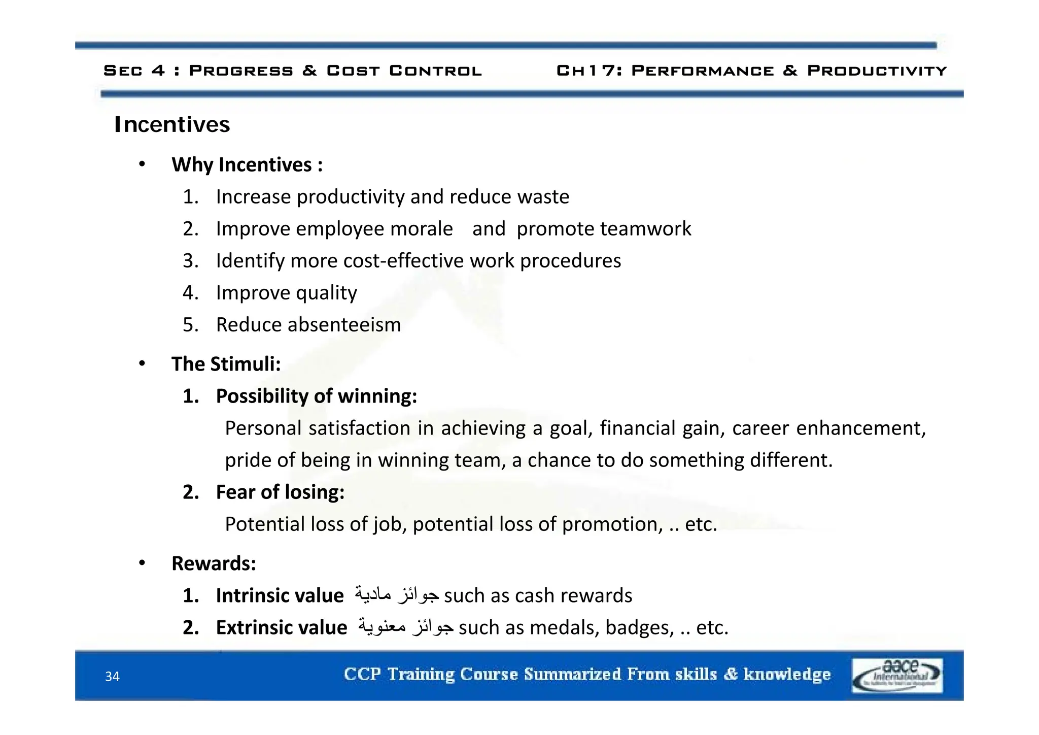 Sec 4 : Progress & Cost Control Ch17: Performance & Productivity
I ti
Incentives
• Why Incentives :
1 Increase productivity and reduce waste
1. Increase productivity and reduce waste
2. Improve employee morale and promote teamwork
3. Identify more cost‐effective work procedures
4. Improve quality
5. Reduce absenteeism
• The Stimuli:
The Stimuli:
1. Possibility of winning:
Personal satisfaction in achieving a goal, financial gain, career enhancement,
pride of being in winning team, a chance to do something different.
2. Fear of losing:
Potential loss of job, potential loss of promotion, .. etc.
j p p
• Rewards:
1. Intrinsic value ‫جوائز‬
‫مادية‬ such as cash rewards
‫ة‬
34
2. Extrinsic value ‫جوائز‬
‫معنوية‬ such as medals, badges, .. etc.
 