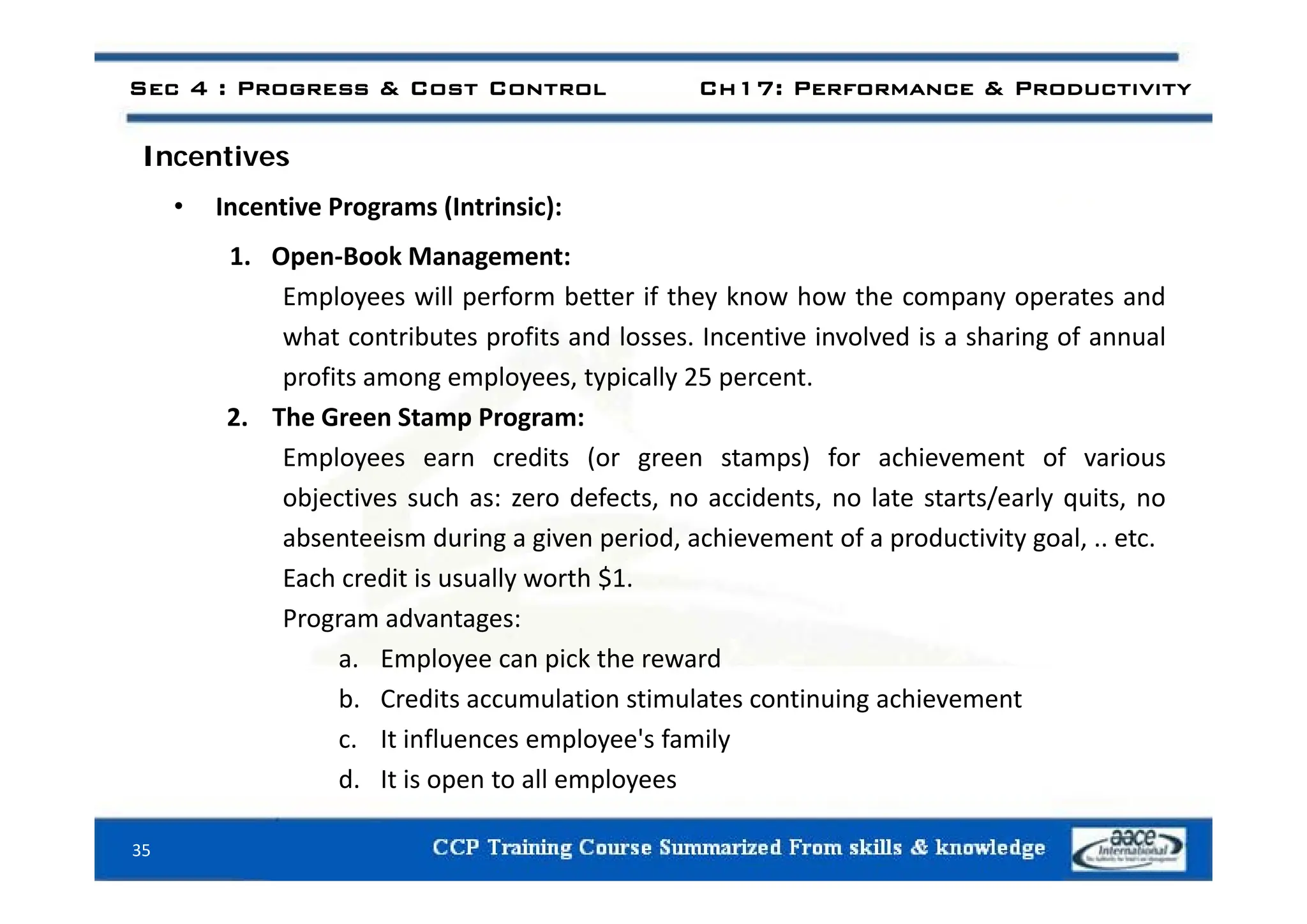 Sec 4 : Progress & Cost Control Ch17: Performance & Productivity
I ti
Incentives
• Incentive Programs (Intrinsic):
1 Open Book Management:
1. Open‐Book Management:
Employees will perform better if they know how the company operates and
what contributes profits and losses. Incentive involved is a sharing of annual
profits among employees, typically 25 percent.
2. The Green Stamp Program:
Employees earn credits (or green stamps) for achievement of various
Employees earn credits (or green stamps) for achievement of various
objectives such as: zero defects, no accidents, no late starts/early quits, no
absenteeism during a given period, achievement of a productivity goal, .. etc.
$
Each credit is usually worth $1.
Program advantages:
a. Employee can pick the reward
p y p
b. Credits accumulation stimulates continuing achievement
c. It influences employee's family
d It is open to all employees
35
d. It is open to all employees
 