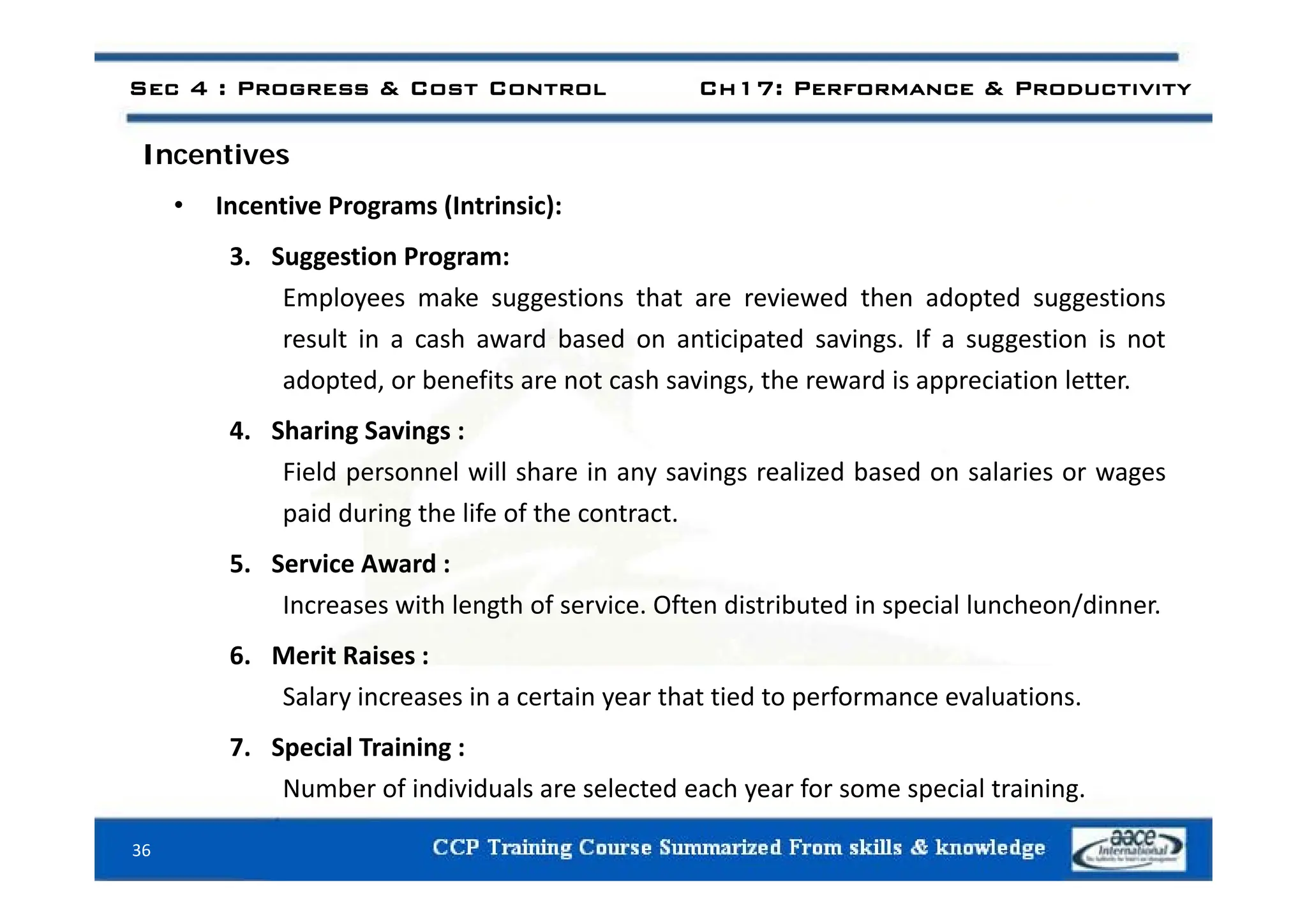 Sec 4 : Progress & Cost Control Ch17: Performance & Productivity
I ti
Incentives
• Incentive Programs (Intrinsic):
3 Suggestion Program:
3. Suggestion Program:
Employees make suggestions that are reviewed then adopted suggestions
result in a cash award based on anticipated savings. If a suggestion is not
adopted, or benefits are not cash savings, the reward is appreciation letter.
4. Sharing Savings :
ld l ll h l d b d l
Field personnel will share in any savings realized based on salaries or wages
paid during the life of the contract.
5 Service Award :
5. Service Award :
Increases with length of service. Often distributed in special luncheon/dinner.
6. Merit Raises :
Salary increases in a certain year that tied to performance evaluations.
7. Special Training :
36
Number of individuals are selected each year for some special training.
 