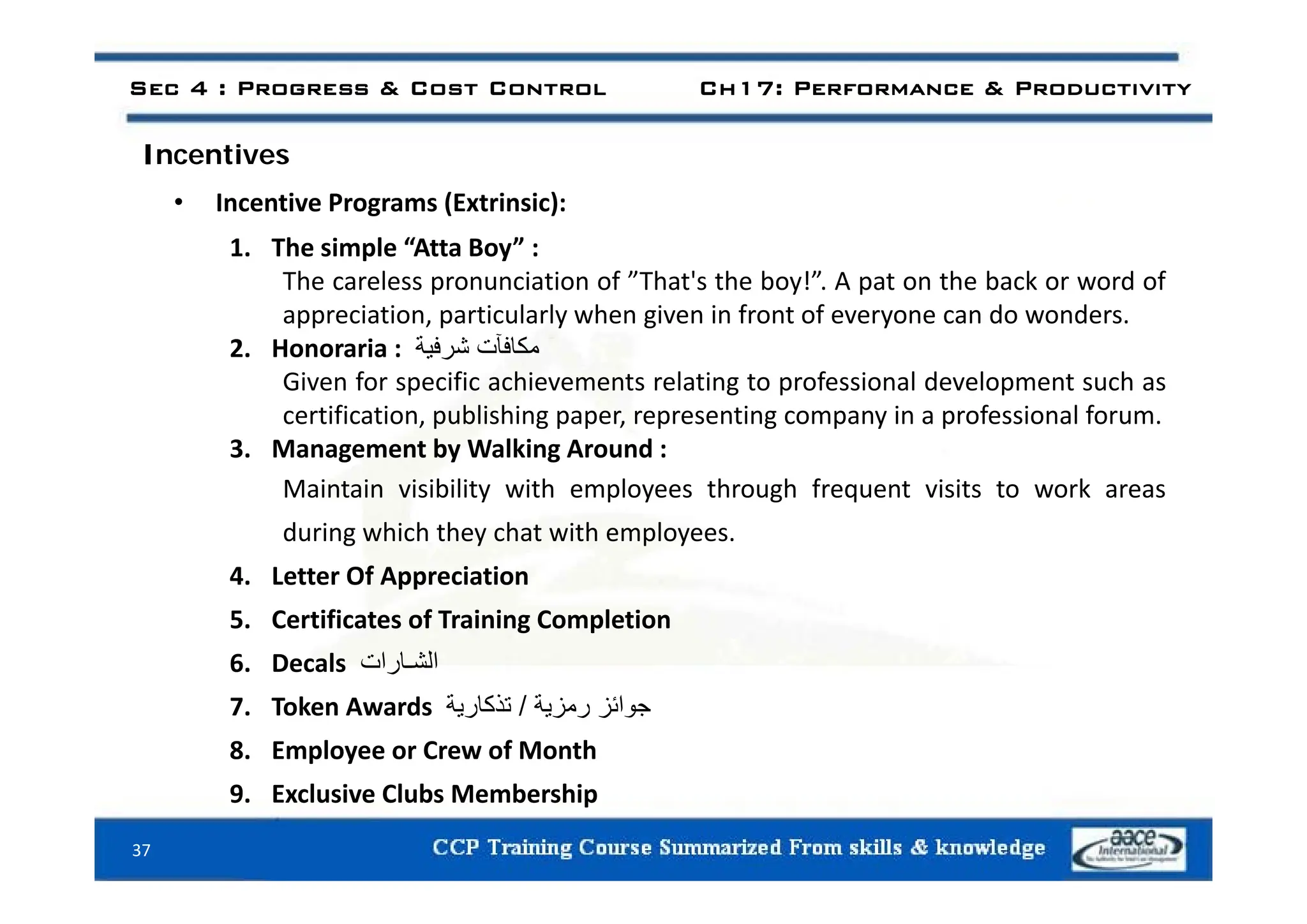 Sec 4 : Progress & Cost Control Ch17: Performance & Productivity
I ti
Incentives
• Incentive Programs (Extrinsic):
1. The simple “Atta Boy” :
1. The simple Atta Boy :
The careless pronunciation of ”That's the boy!”. A pat on the back or word of
appreciation, particularly when given in front of everyone can do wonders.
2. Honoraria : ‫مكافآت‬
‫شرفية‬
2. Honoraria : ‫ي‬ ‫ر‬
Given for specific achievements relating to professional development such as
certification, publishing paper, representing company in a professional forum.
3. Management by Walking Around :
g y g
Maintain visibility with employees through frequent visits to work areas
during which they chat with employees.
f i i
4. Letter Of Appreciation
5. Certificates of Training Completion
6. Decals ‫الشـارات‬
6. Decals ‫ر‬
7. Token Awards ‫جوائز‬
‫رمزية‬
/
‫تذكارية‬
8. Employee or Crew of Month
37
9. Exclusive Clubs Membership
 