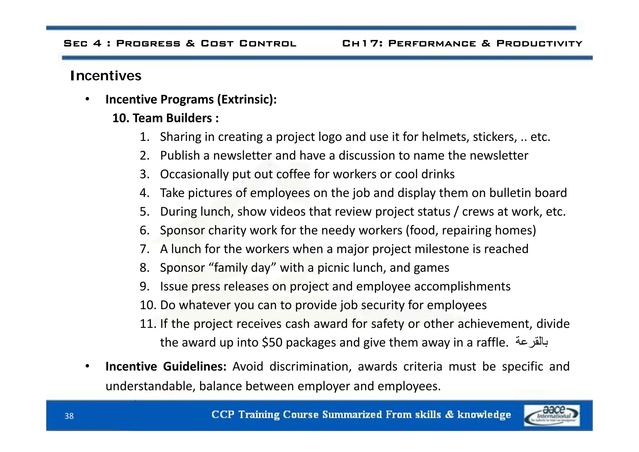 Sec 4 : Progress & Cost Control Ch17: Performance & Productivity
I ti
Incentives
• Incentive Programs (Extrinsic):
10. Team Builders :
1. Sharing in creating a project logo and use it for helmets, stickers, .. etc.
2. Publish a newsletter and have a discussion to name the newsletter
3 Occasionally put out coffee for workers or cool drinks
3. Occasionally put out coffee for workers or cool drinks
4. Take pictures of employees on the job and display them on bulletin board
5. During lunch, show videos that review project status / crews at work, etc.
6 S h i k f h d k (f d i i h )
6. Sponsor charity work for the needy workers (food, repairing homes)
7. A lunch for the workers when a major project milestone is reached
8. Sponsor “family day” with a picnic lunch, and games
9. Issue press releases on project and employee accomplishments
10. Do whatever you can to provide job security for employees
11. If the project receives cash award for safety or other achievement, divide
p j y ,
the award up into $50 packages and give them away in a raffle. ‫بالقرعة‬
• Incentive Guidelines: Avoid discrimination, awards criteria must be specific and
38
understandable, balance between employer and employees.
 