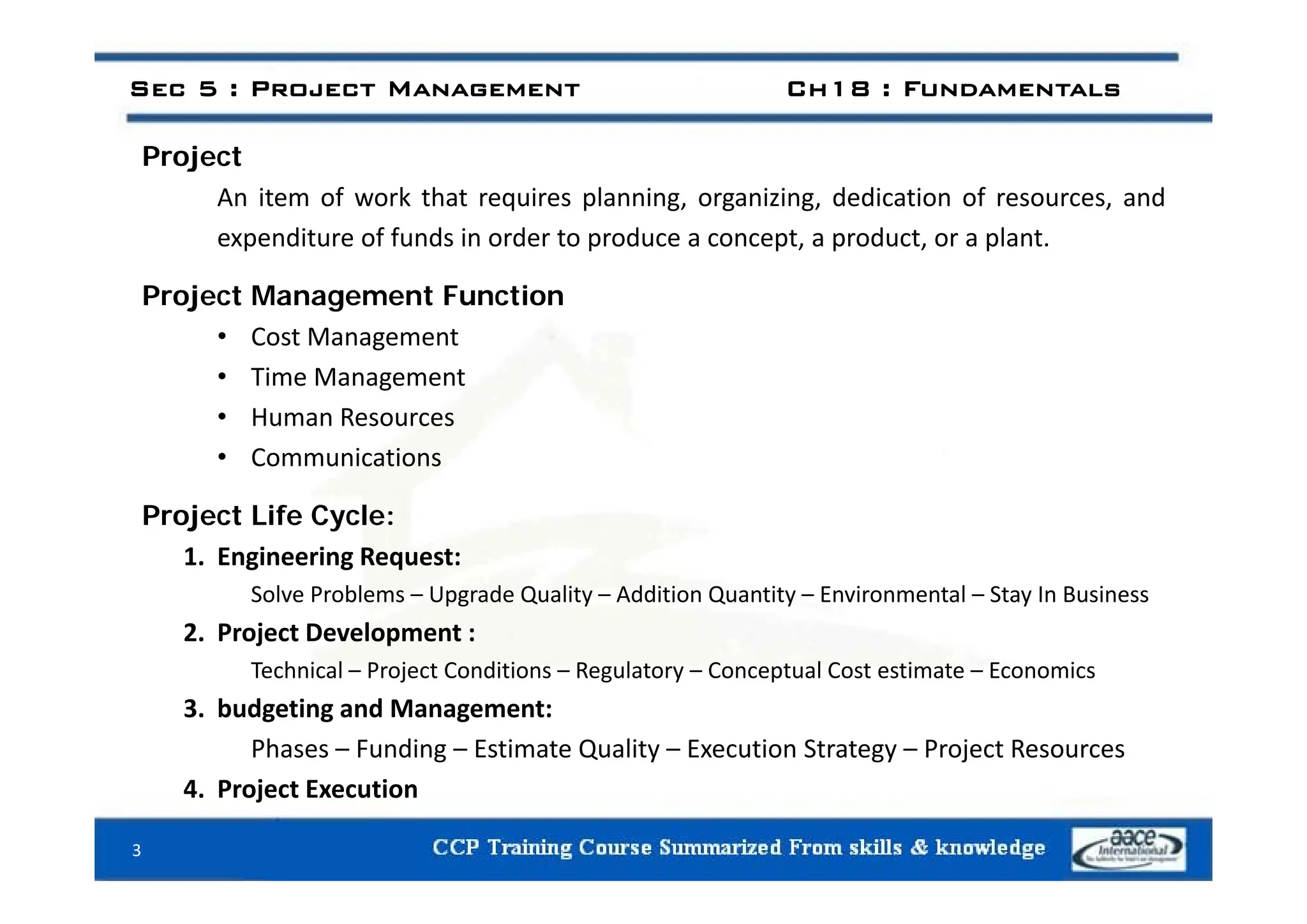 P j t
Sec 5 : Project Management Ch18 : Fundamentals
Project
An item of work that requires planning, organizing, dedication of resources, and
expenditure of funds in order to produce a concept, a product, or a plant.
Project Management Function
• Cost Management
• Time Management
• Human Resources
• Communications
Communications
Project Life Cycle:
1. Engineering Request:
g g q
Solve Problems – Upgrade Quality – Addition Quantity – Environmental – Stay In Business
2. Project Development :
Technical – Project Conditions – Regulatory – Conceptual Cost estimate – Economics
Technical – Project Conditions – Regulatory – Conceptual Cost estimate – Economics
3. budgeting and Management:
Phases – Funding – Estimate Quality – Execution Strategy – Project Resources
4. Project Execution
3
 