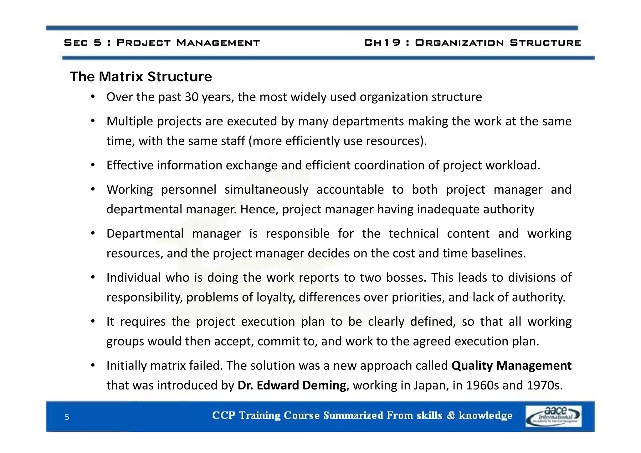 Th M t i St t
Sec 5 : Project Management Ch19 : Organization Structure
The Matrix Structure
• Over the past 30 years, the most widely used organization structure
• Multiple projects are executed by many departments making the work at the same
Multiple projects are executed by many departments making the work at the same
time, with the same staff (more efficiently use resources).
• Effective information exchange and efficient coordination of project workload.
• Working personnel simultaneously accountable to both project manager and
departmental manager. Hence, project manager having inadequate authority
• Departmental manager is responsible for the technical content and working
resources, and the project manager decides on the cost and time baselines.
• Individual who is doing the work reports to two bosses This leads to divisions of
• Individual who is doing the work reports to two bosses. This leads to divisions of
responsibility, problems of loyalty, differences over priorities, and lack of authority.
• It requires the project execution plan to be clearly defined, so that all working
groups would then accept, commit to, and work to the agreed execution plan.
• Initially matrix failed. The solution was a new approach called Quality Management
h d d b d d i k d
that was introduced by Dr. Edward Deming, working in Japan, in 1960s and 1970s.
5
 
