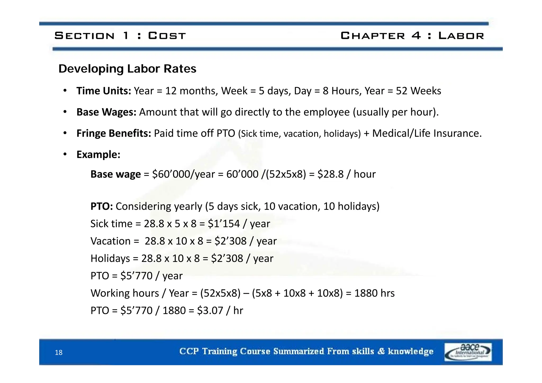 Section 1 : Cost Chapter 4 : Labor
Developing Labor Rates
• Time Units: Year = 12 months, Week = 5 days, Day = 8 Hours, Year = 52 Weeks
• Base Wages: Amount that will go directly to the employee (usually per hour).
• Fringe Benefits: Paid time off PTO (Sick time, vacation, holidays) + Medical/Life Insurance.
• Example:
Base wage = $60’000/year = 60’000 /(52x5x8) = $28.8 / hour
PTO: Considering yearly (5 days sick, 10 vacation, 10 holidays)
Sick time = 28.8 x 5 x 8 = $1’154 / year
Vacation = 28.8 x 10 x 8 = $2’308 / year
Holidays = 28.8 x 10 x 8 = $2’308 / year
PTO = $5’770 / year
PTO $5 770 / year
Working hours / Year = (52x5x8) – (5x8 + 10x8 + 10x8) = 1880 hrs
PTO = $5’770 / 1880 = $3.07 / hr
18
 