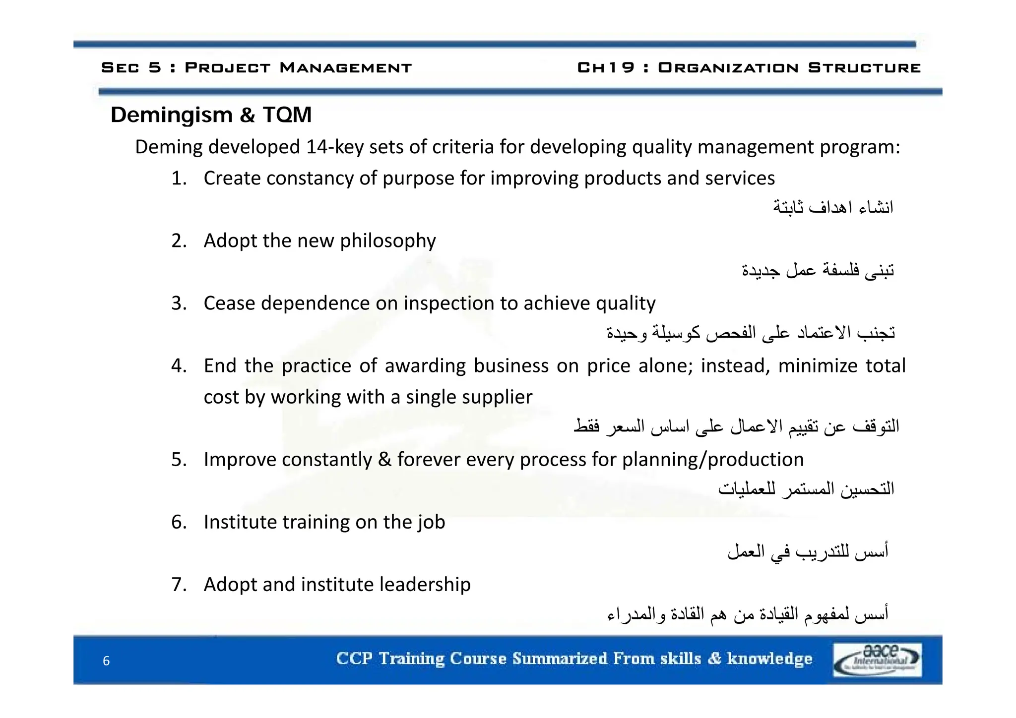 Demingism & TQM
Sec 5 : Project Management Ch19 : Organization Structure
Demingism & TQM
Deming developed 14‐key sets of criteria for developing quality management program:
1. Create constancy of purpose for improving products and services
‫انشاء‬
‫اھداف‬
‫ثابتة‬
2. Adopt the new philosophy
‫تبنى‬
‫فلسفة‬
‫عمل‬
‫جديدة‬ ‫ى‬ ‫ب‬
‫ل‬
‫ي‬ ‫ج‬
3. Cease dependence on inspection to achieve quality
‫تجنب‬
‫االعتماد‬
‫على‬
‫الفحص‬
‫كوسيلة‬
‫وحيدة‬
4 E d h i f di b i i l i d i i i l
4. End the practice of awarding business on price alone; instead, minimize total
cost by working with a single supplier
‫التوقف‬
‫عن‬
‫تقييم‬
‫االعمال‬
‫على‬
‫اساس‬
‫السعر‬
‫فقط‬
5. Improve constantly & forever every process for planning/production
‫التحسين‬
‫المستمر‬
‫للعمليات‬
6 Institute training on the job
6. Institute training on the job
‫أسس‬
‫للتدريب‬
‫في‬
‫العمل‬
7. Adopt and institute leadership
‫أسس‬
‫لمفھوم‬
‫القيادة‬
‫من‬
‫ھم‬
‫القادة‬
‫والمدراء‬
6
 