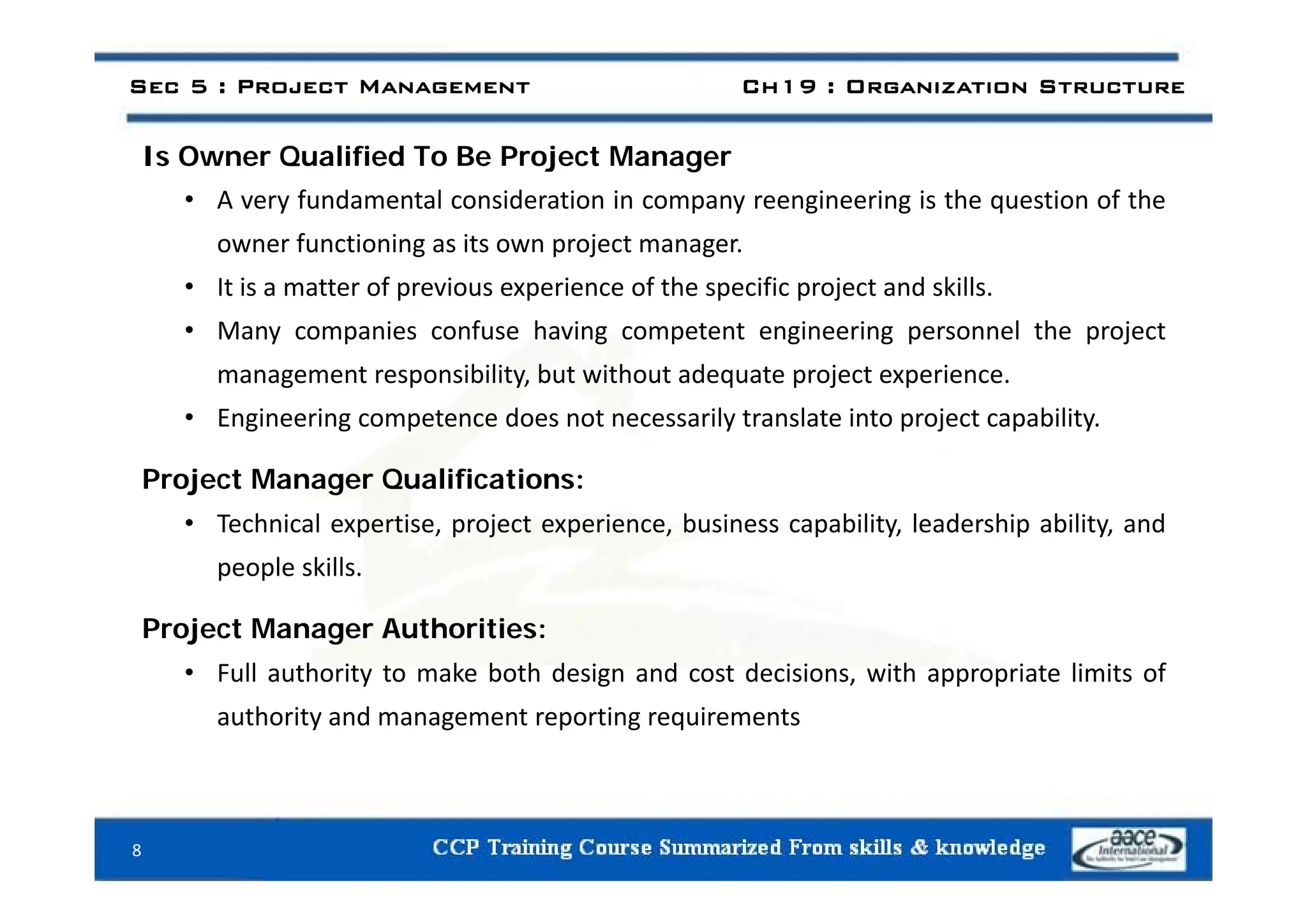 I O Q lifi d T B P j t M
Sec 5 : Project Management Ch19 : Organization Structure
Is Owner Qualified To Be Project Manager
• A very fundamental consideration in company reengineering is the question of the
owner functioning as its own project manager.
o e u ct o g as ts o p oject a age .
• It is a matter of previous experience of the specific project and skills.
• Many companies confuse having competent engineering personnel the project
management responsibility, but without adequate project experience.
• Engineering competence does not necessarily translate into project capability.
Project Manager Qualifications:
• Technical expertise, project experience, business capability, leadership ability, and
people skills
people skills.
Project Manager Authorities:
• Full authority to make both design and cost decisions with appropriate limits of
• Full authority to make both design and cost decisions, with appropriate limits of
authority and management reporting requirements
8
 