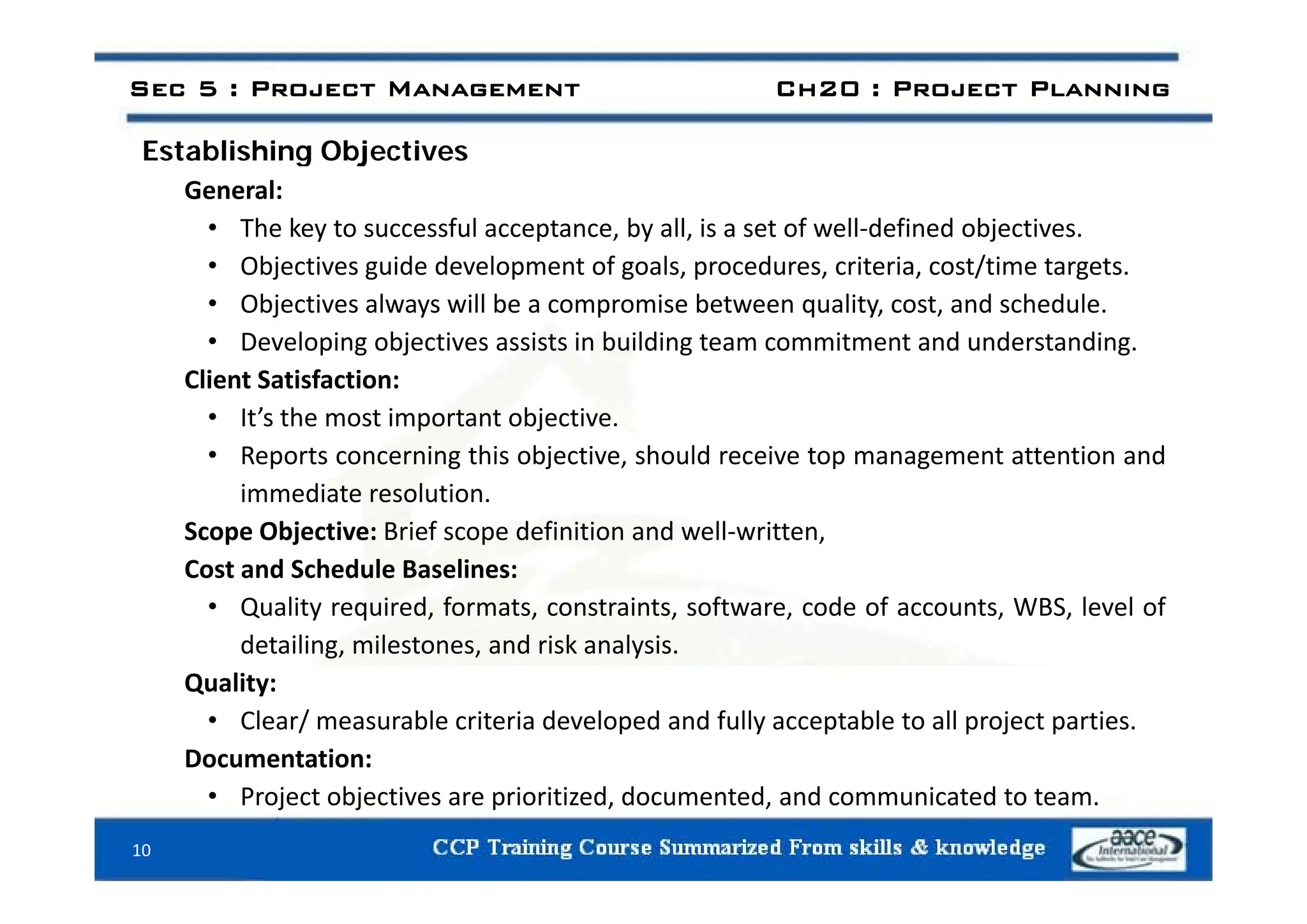 Establishing Objectives
Sec 5 : Project Management Ch20 : Project Planning
Establishing Objectives
General:
• The key to successful acceptance, by all, is a set of well‐defined objectives.
• Objectives guide development of goals, procedures, criteria, cost/time targets.
• Objectives always will be a compromise between quality, cost, and schedule.
• Developing objectives assists in building team commitment and understanding.
Client Satisfaction:
• It’s the most important objective.
• Reports concerning this objective, should receive top management attention and
Reports concerning this objective, should receive top management attention and
immediate resolution.
Scope Objective: Brief scope definition and well‐written,
Cost and Schedule Baselines:
Cost and Schedule Baselines:
• Quality required, formats, constraints, software, code of accounts, WBS, level of
detailing, milestones, and risk analysis.
Quality:
• Clear/ measurable criteria developed and fully acceptable to all project parties.
Documentation:
• Project objectives are prioritized, documented, and communicated to team.
10
 