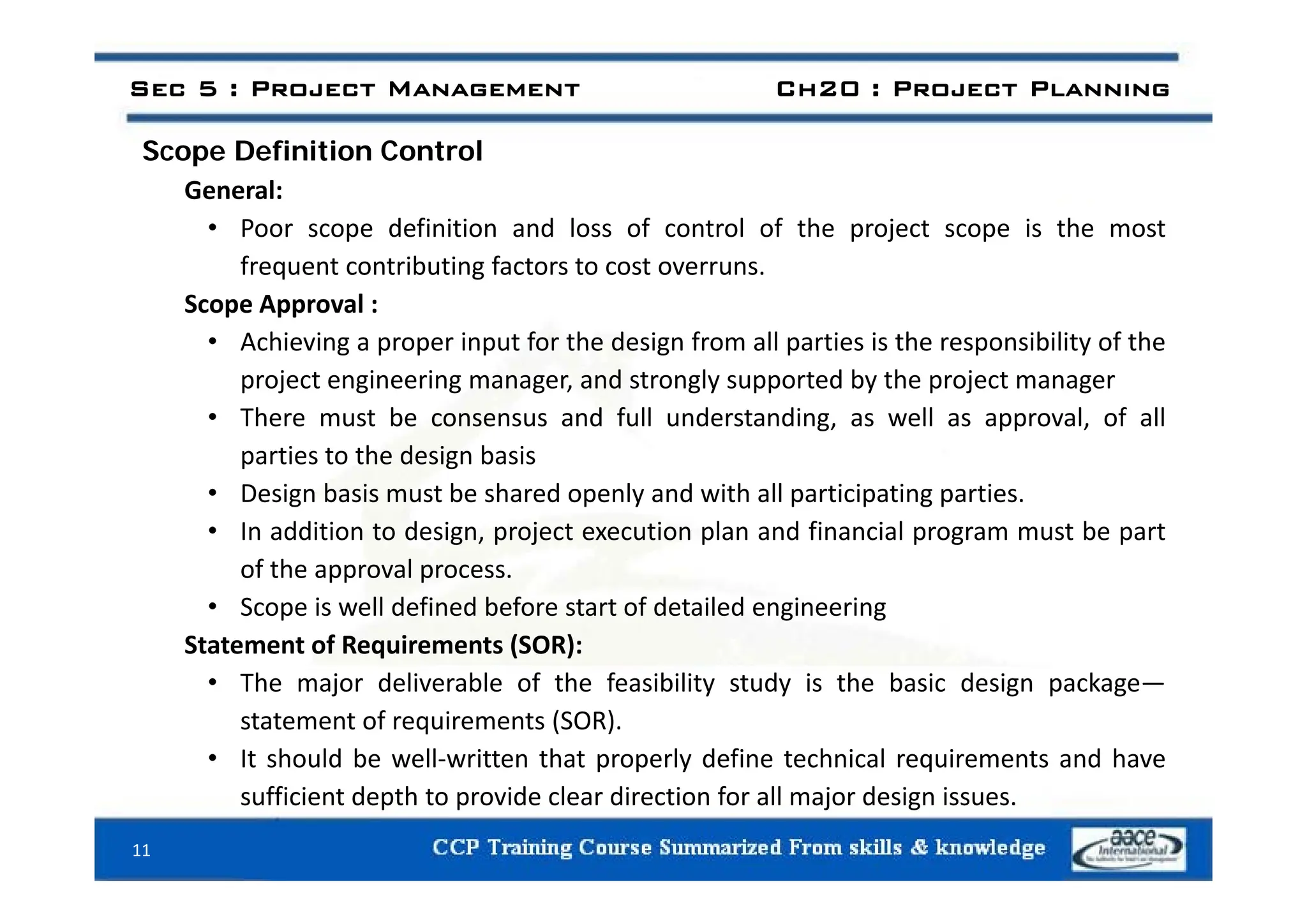 Scope Definition Control
Sec 5 : Project Management Ch20 : Project Planning
Scope Definition Control
General:
• Poor scope definition and loss of control of the project scope is the most
frequent contributing factors to cost overruns.
Scope Approval :
• Achieving a proper input for the design from all parties is the responsibility of the
project engineering manager, and strongly supported by the project manager
• There must be consensus and full understanding, as well as approval, of all
parties to the design basis
parties to the design basis
• Design basis must be shared openly and with all participating parties.
• In addition to design, project execution plan and financial program must be part
of the approval process
of the approval process.
• Scope is well defined before start of detailed engineering
Statement of Requirements (SOR):
• The major deliverable of the feasibility study is the basic design package—
statement of requirements (SOR).
• It should be well‐written that properly define technical requirements and have
sufficient depth to provide clear direction for all major design issues.
11
 