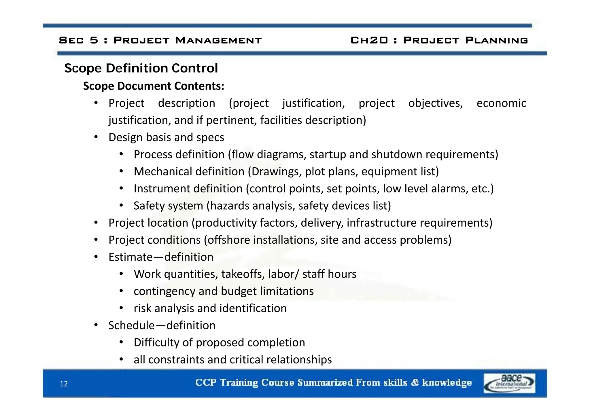 Scope Definition Control
Sec 5 : Project Management Ch20 : Project Planning
Scope Definition Control
Scope Document Contents:
• Project description (project justification, project objectives, economic
justification, and if pertinent, facilities description)
• Design basis and specs
• Process definition (flow diagrams, startup and shutdown requirements)
• Mechanical definition (Drawings, plot plans, equipment list)
• Instrument definition (control points, set points, low level alarms, etc.)
• Safety system (hazards analysis, safety devices list)
Safety system (hazards analysis, safety devices list)
• Project location (productivity factors, delivery, infrastructure requirements)
• Project conditions (offshore installations, site and access problems)
• Estimate definition
• Estimate—definition
• Work quantities, takeoffs, labor/ staff hours
• contingency and budget limitations
• risk analysis and identification
• Schedule—definition
• Difficulty of proposed completion
• all constraints and critical relationships
12
 