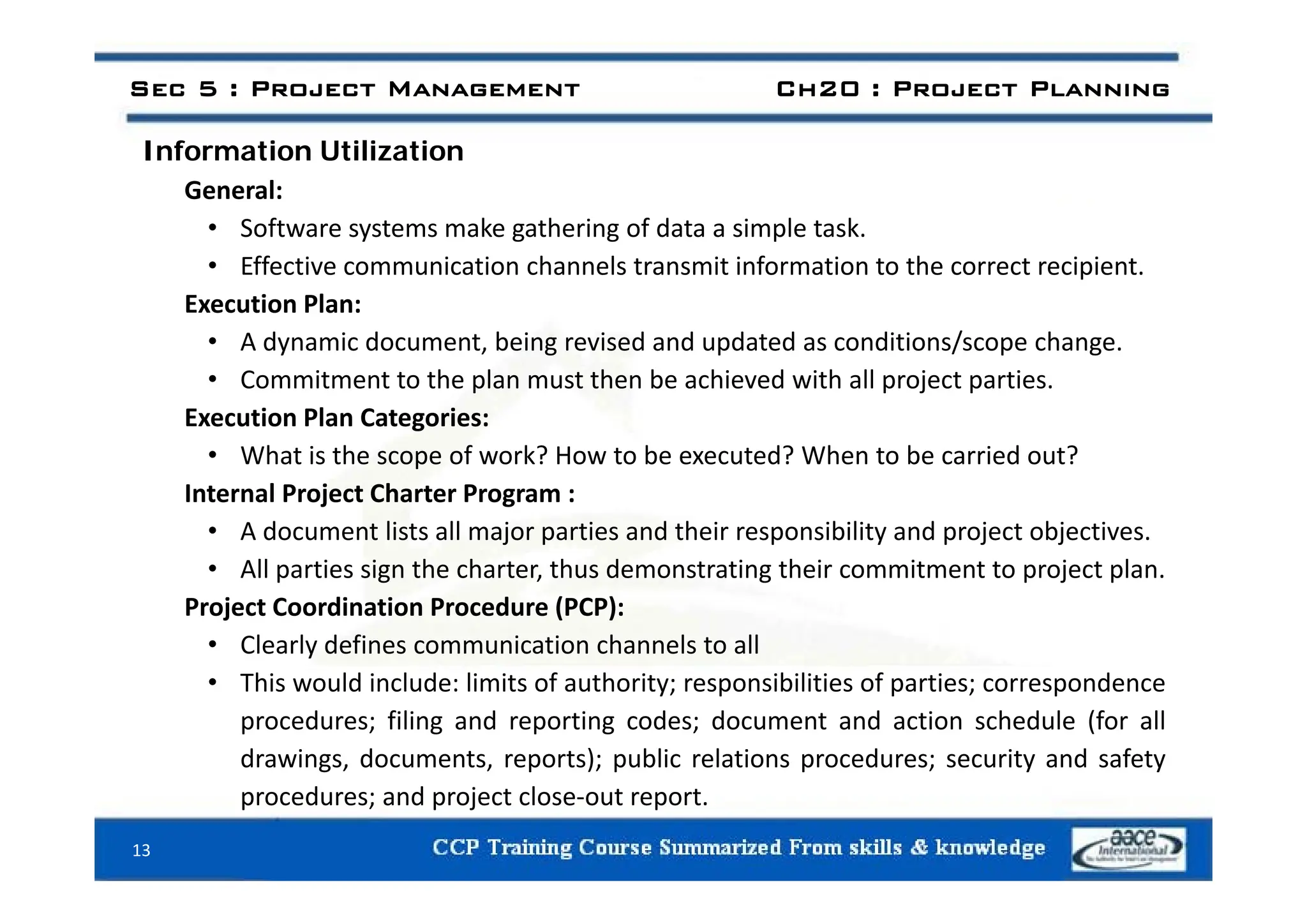 Information Utilization
Sec 5 : Project Management Ch20 : Project Planning
Information Utilization
General:
• Software systems make gathering of data a simple task.
• Effective communication channels transmit information to the correct recipient.
Execution Plan:
• A dynamic document, being revised and updated as conditions/scope change.
• Commitment to the plan must then be achieved with all project parties.
Execution Plan Categories:
• What is the scope of work? How to be executed? When to be carried out?
What is the scope of work? How to be executed? When to be carried out?
Internal Project Charter Program :
• A document lists all major parties and their responsibility and project objectives.
• All parties sign the charter thus demonstrating their commitment to project plan
• All parties sign the charter, thus demonstrating their commitment to project plan.
Project Coordination Procedure (PCP):
• Clearly defines communication channels to all
• This would include: limits of authority; responsibilities of parties; correspondence
procedures; filing and reporting codes; document and action schedule (for all
drawings, documents, reports); public relations procedures; security and safety
procedures; and project close‐out report.
13
 