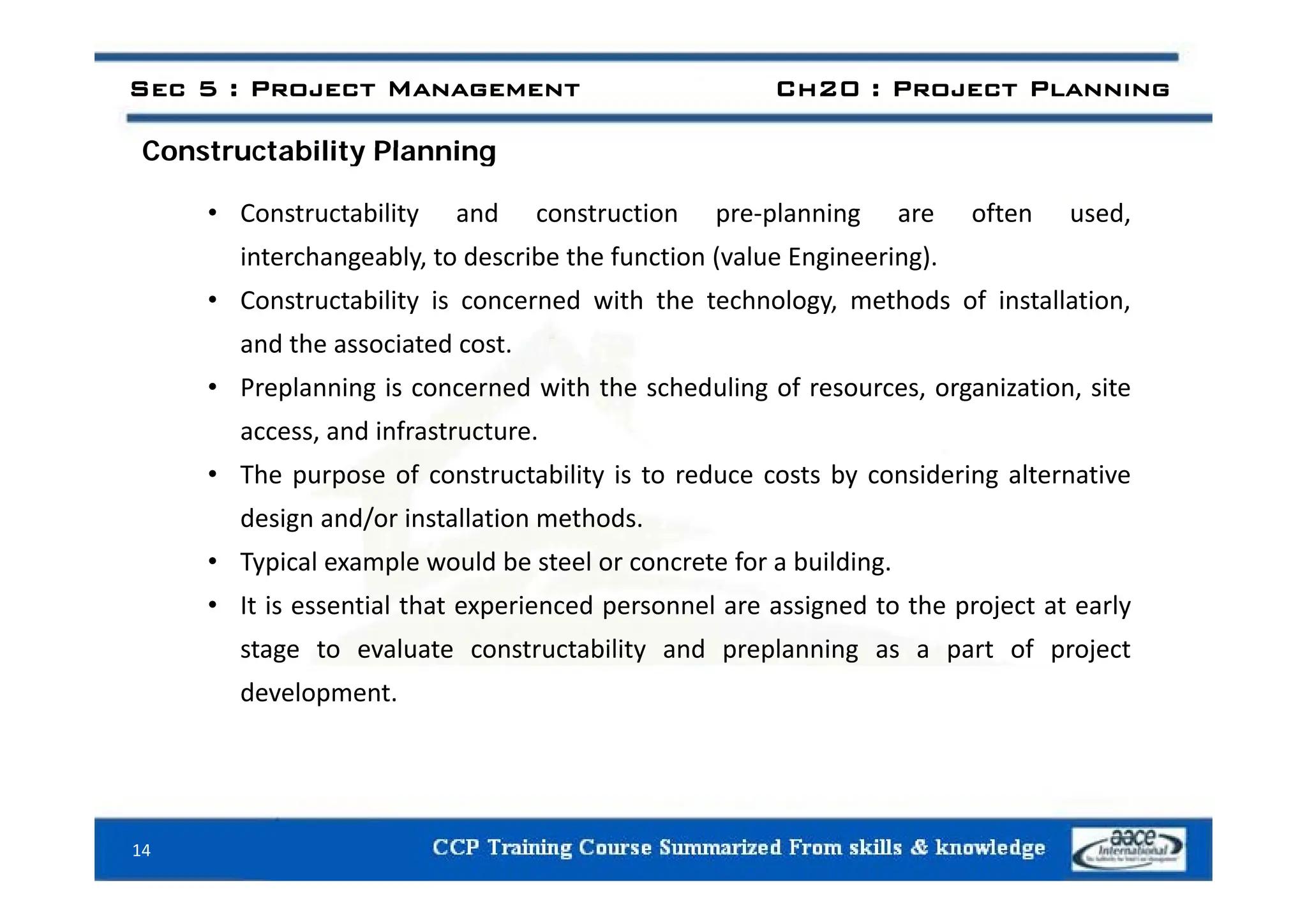 Constructability Planning
Sec 5 : Project Management Ch20 : Project Planning
Constructability Planning
• Constructability and construction pre‐planning are often used,
interchangeabl to describe the f nction ( al e Engineering)
interchangeably, to describe the function (value Engineering).
• Constructability is concerned with the technology, methods of installation,
and the associated cost.
• Preplanning is concerned with the scheduling of resources, organization, site
access, and infrastructure.
• The purpose of constructability is to reduce costs by considering alternative
design and/or installation methods.
• Typical example would be steel or concrete for a building
Typical example would be steel or concrete for a building.
• It is essential that experienced personnel are assigned to the project at early
stage to evaluate constructability and preplanning as a part of project
development.
14
 