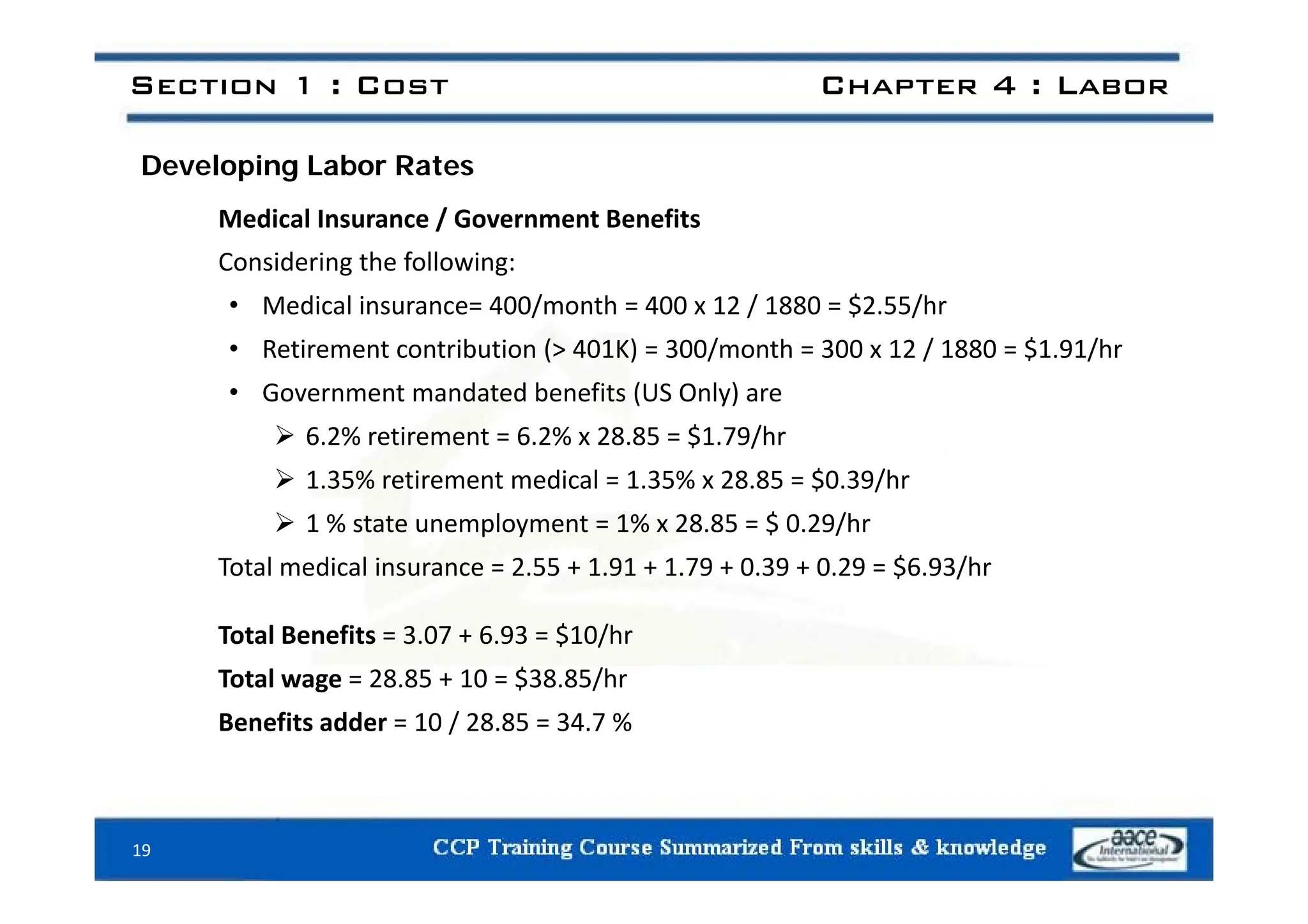 Section 1 : Cost Chapter 4 : Labor
Developing Labor Rates
Medical Insurance / Government Benefits
d h f ll
Considering the following:
• Medical insurance= 400/month = 400 x 12 / 1880 = $2.55/hr
• Retirement contribution (> 401K) = 300/month = 300 x 12 / 1880 = $1.91/hr
Retirement contribution ( 401K) 300/month 300 x 12 / 1880 $1.91/hr
• Government mandated benefits (US Only) are
 6.2% retirement = 6.2% x 28.85 = $1.79/hr
 1.35% retirement medical = 1.35% x 28.85 = $0.39/hr
 1 % state unemployment = 1% x 28.85 = $ 0.29/hr
Total medical insurance = 2 55 + 1 91 + 1 79 + 0 39 + 0 29 = $6 93/hr
Total medical insurance = 2.55 + 1.91 + 1.79 + 0.39 + 0.29 = $6.93/hr
Total Benefits = 3.07 + 6.93 = $10/hr
T t l 28 85 10 $38 85/h
Total wage = 28.85 + 10 = $38.85/hr
Benefits adder = 10 / 28.85 = 34.7 %
19
 