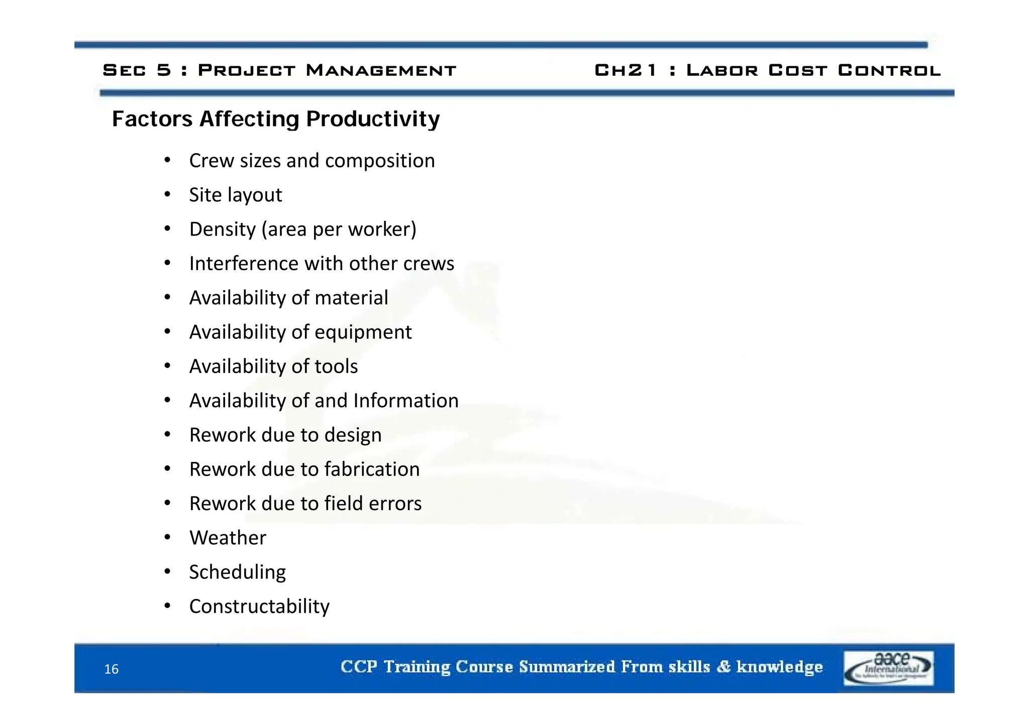 Factors Affecting Productivity
Sec 5 : Project Management Ch21 : Labor Cost Control
Factors Affecting Productivity
• Crew sizes and composition
• Site layout
Site layout
• Density (area per worker)
• Interference with other crews
• Availability of material
• Availability of equipment
• Availability of tools
• Availability of tools
• Availability of and Information
• Rework due to design
• Rework due to fabrication
• Rework due to field errors
• Weather
• Scheduling
• Constructability
Constructability
16
 