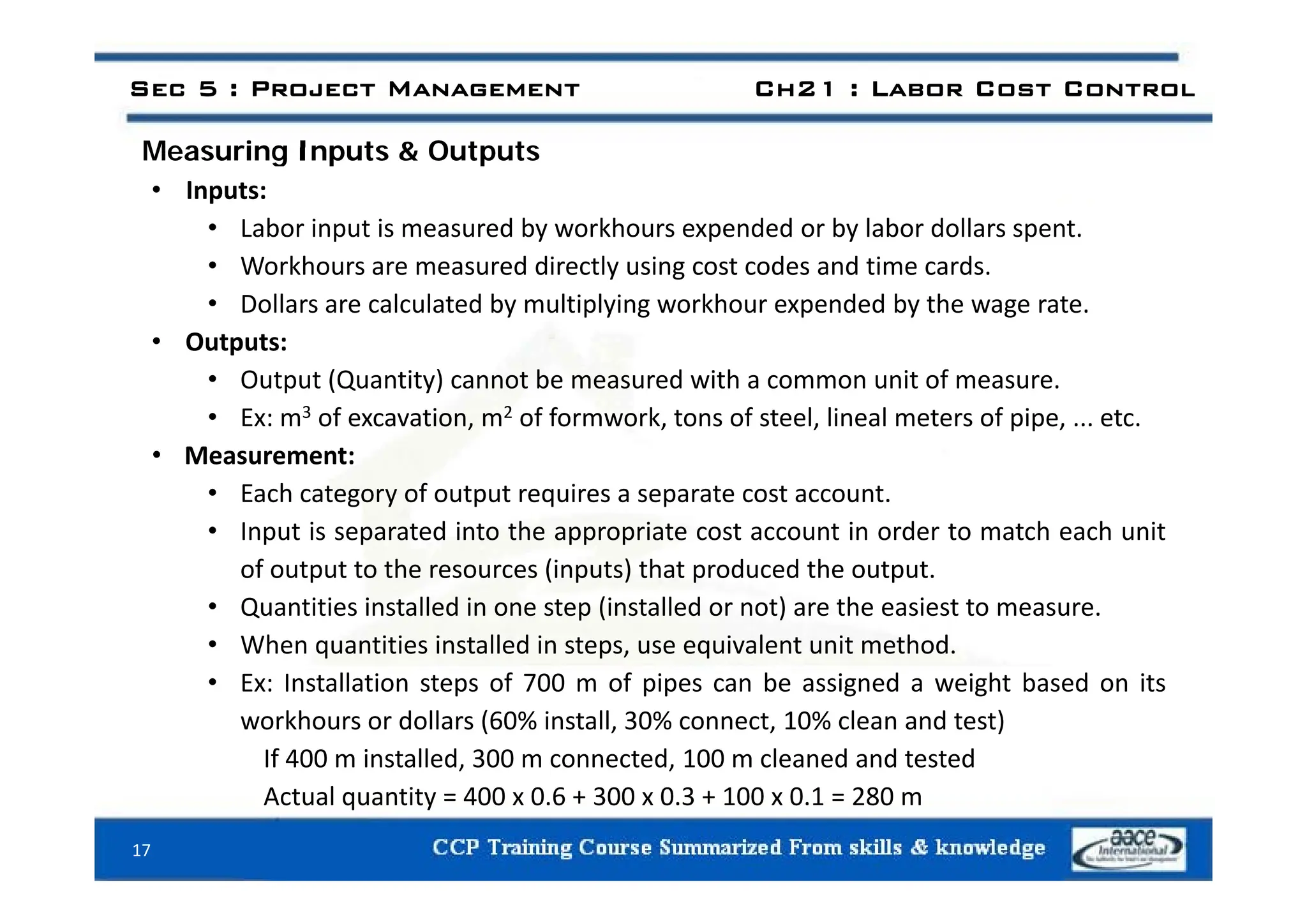 Measuring Inputs & Outputs
Sec 5 : Project Management Ch21 : Labor Cost Control
Measuring Inputs & Outputs
• Inputs:
• Labor input is measured by workhours expended or by labor dollars spent.
• Workhours are measured directly using cost codes and time cards.
• Dollars are calculated by multiplying workhour expended by the wage rate.
• Outputs:
• Output (Quantity) cannot be measured with a common unit of measure.
• Ex: m3 of excavation, m2 of formwork, tons of steel, lineal meters of pipe, ... etc.
• Measurement:
Measurement:
• Each category of output requires a separate cost account.
• Input is separated into the appropriate cost account in order to match each unit
of output to the resources (inputs) that produced the output
of output to the resources (inputs) that produced the output.
• Quantities installed in one step (installed or not) are the easiest to measure.
• When quantities installed in steps, use equivalent unit method.
• Ex: Installation steps of 700 m of pipes can be assigned a weight based on its
workhours or dollars (60% install, 30% connect, 10% clean and test)
If 400 m installed, 300 m connected, 100 m cleaned and tested
Actual quantity = 400 x 0.6 + 300 x 0.3 + 100 x 0.1 = 280 m
17
 