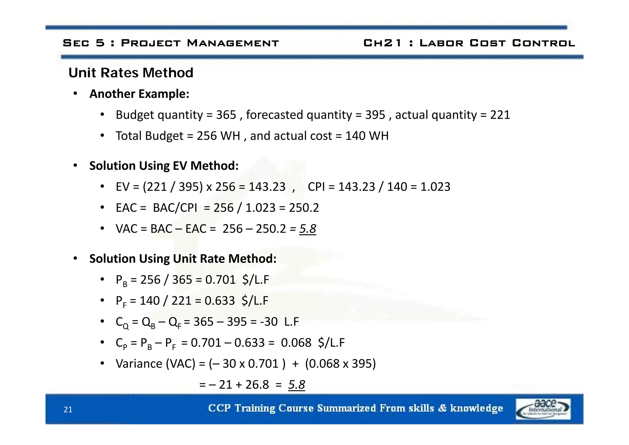 Unit Rates Method
Sec 5 : Project Management Ch21 : Labor Cost Control
Unit Rates Method
• Another Example:
• Budget quantity = 365 , forecasted quantity = 395 , actual quantity = 221
• Total Budget = 256 WH , and actual cost = 140 WH
• Solution Using EV Method:
g
• EV = (221 / 395) x 256 = 143.23 , CPI = 143.23 / 140 = 1.023
• EAC = BAC/CPI = 256 / 1.023 = 250.2
• VAC = BAC – EAC = 256 – 250.2 = 5.8
• Solution Using Unit Rate Method:
• PB = 256 / 365 = 0.701 $/L.F
• PF = 140 / 221 = 0.633 $/L.F
• CQ = Q – Q = 365 – 395 = ‐30 L F
CQ = QB QF = 365 395 = 30 L.F
• CP = PB – PF = 0.701 – 0.633 = 0.068 $/L.F
• Variance (VAC) = (– 30 x 0.701 ) + (0.068 x 395)
= – 21 + 26.8 = 5.8
21
 