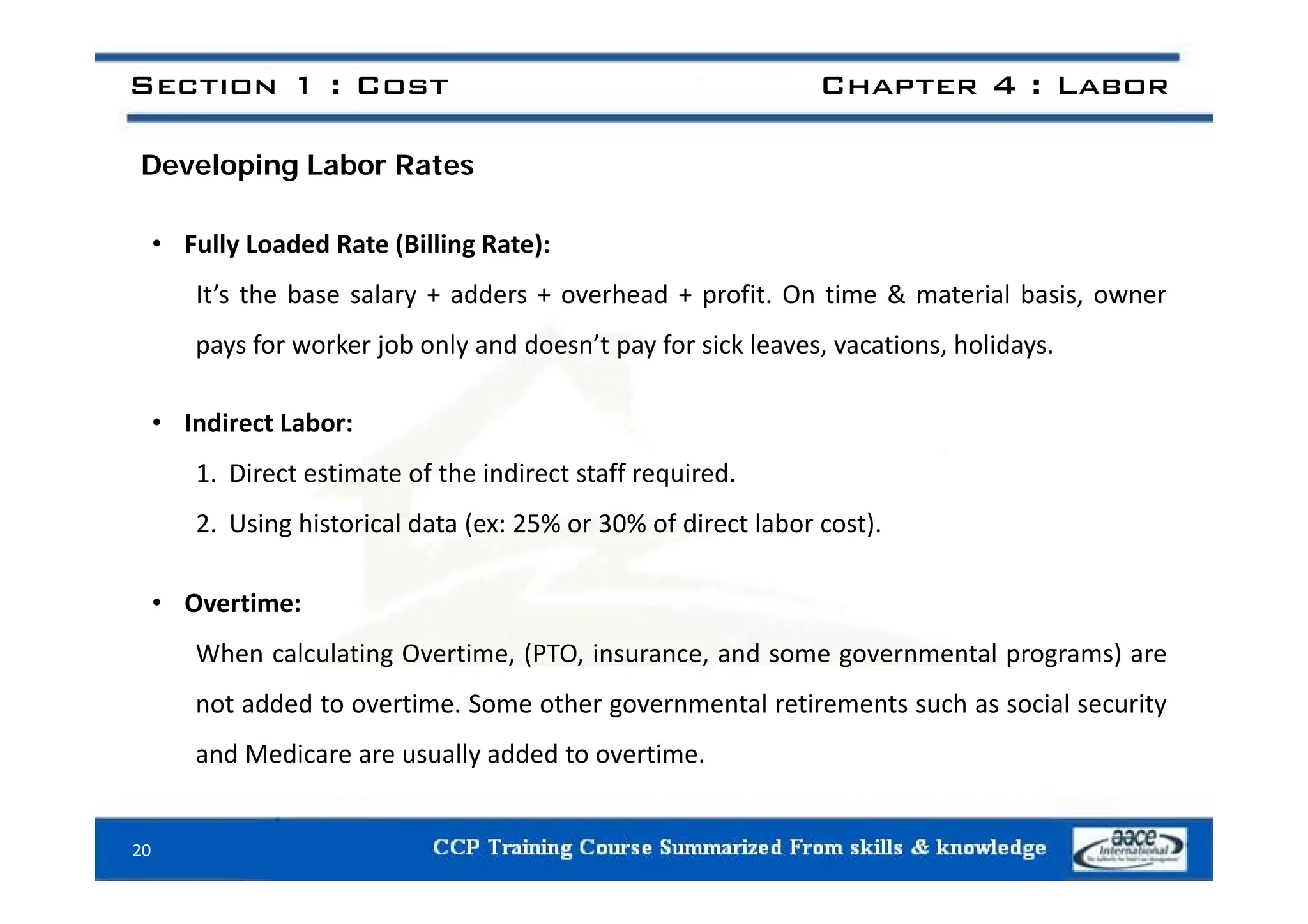 Section 1 : Cost Chapter 4 : Labor
Developing Labor Rates
• Fully Loaded Rate (Billing Rate):
Fully Loaded Rate (Billing Rate):
It’s the base salary + adders + overhead + profit. On time & material basis, owner
pays for worker job only and doesn’t pay for sick leaves, vacations, holidays.
p y j y p y , , y
• Indirect Labor:
1. Direct estimate of the indirect staff required.
2. Using historical data (ex: 25% or 30% of direct labor cost).
• Overtime:
When calculating Overtime, (PTO, insurance, and some governmental programs) are
not added to overtime. Some other governmental retirements such as social security
and Medicare are usually added to overtime.
20
 