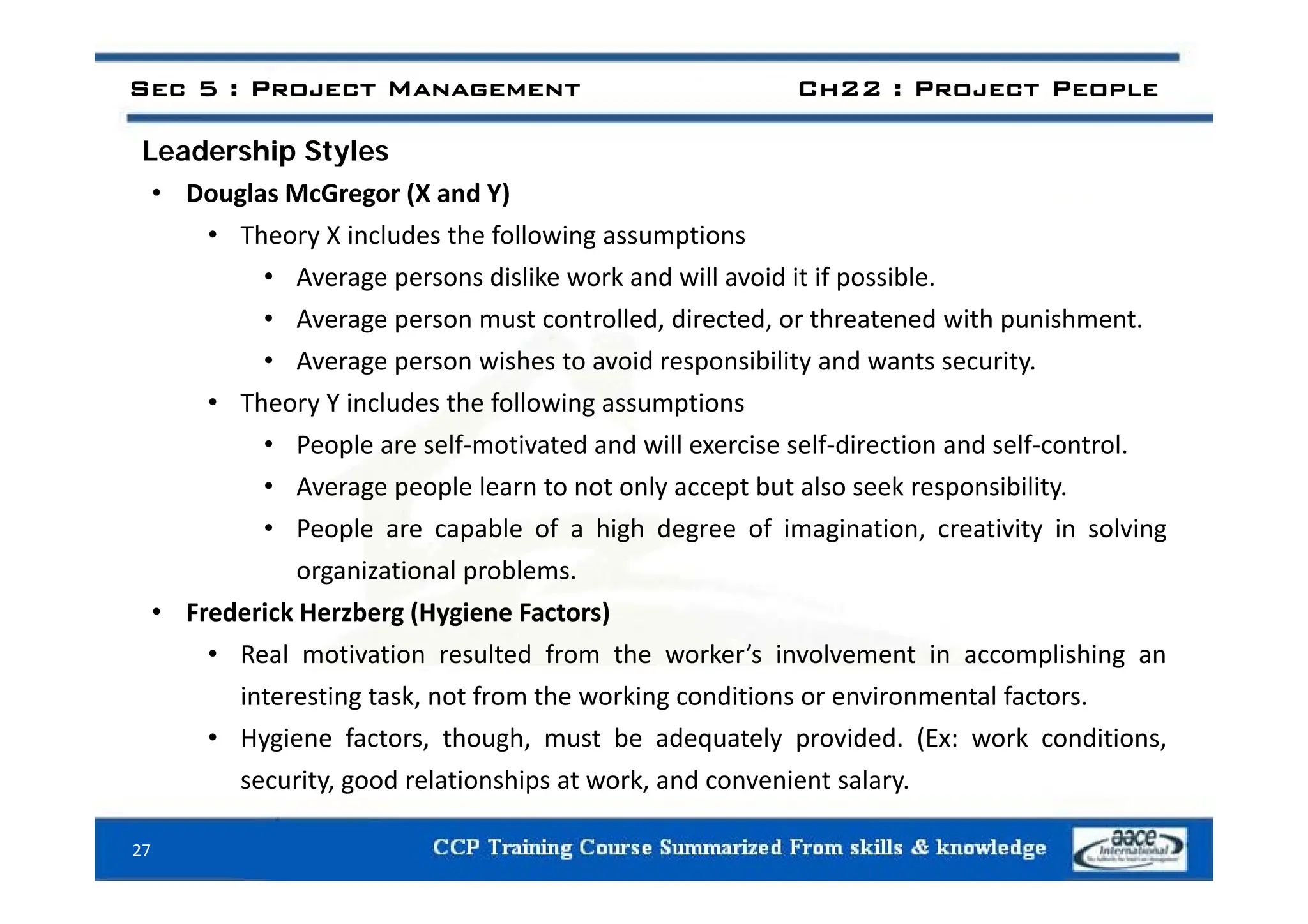Leadership Styles
Sec 5 : Project Management Ch22 : Project People
Leadership Styles
• Douglas McGregor (X and Y)
• Theory X includes the following assumptions
• Average persons dislike work and will avoid it if possible.
• Average person must controlled, directed, or threatened with punishment.
• Average person wishes to avoid responsibility and wants security
• Average person wishes to avoid responsibility and wants security.
• Theory Y includes the following assumptions
• People are self‐motivated and will exercise self‐direction and self‐control.
• Average people learn to not only accept but also seek responsibility.
• People are capable of a high degree of imagination, creativity in solving
organizational problems
organizational problems.
• Frederick Herzberg (Hygiene Factors)
• Real motivation resulted from the worker’s involvement in accomplishing an
interesting task, not from the working conditions or environmental factors.
• Hygiene factors, though, must be adequately provided. (Ex: work conditions,
security good relationships at work and convenient salary
security, good relationships at work, and convenient salary.
27
 