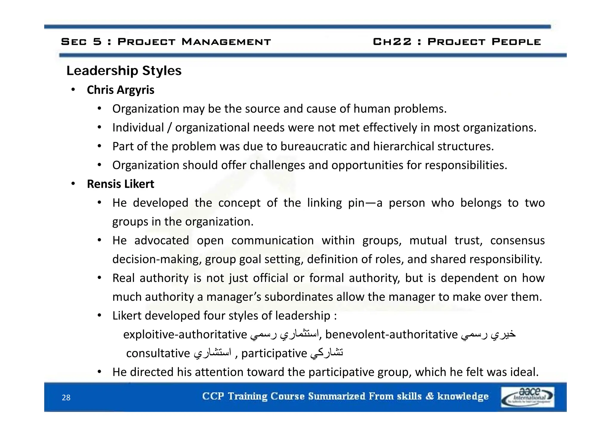 Leadership Styles
Sec 5 : Project Management Ch22 : Project People
Leadership Styles
• Chris Argyris
• Organization may be the source and cause of human problems.
• Individual / organizational needs were not met effectively in most organizations.
• Part of the problem was due to bureaucratic and hierarchical structures.
• Organization should offer challenges and opportunities for responsibilities
Organization should offer challenges and opportunities for responsibilities.
• Rensis Likert
• He developed the concept of the linking pin—a person who belongs to two
groups in the organization.
• He advocated open communication within groups, mutual trust, consensus
decision‐making, group goal setting, definition of roles, and shared responsibility.
g, g p g g, , p y
• Real authority is not just official or formal authority, but is dependent on how
much authority a manager’s subordinates allow the manager to make over them.
• Likert developed four styles of leadership :
• Likert developed four styles of leadership :
exploitive‐authoritative ‫استثماري‬
‫رسمي‬ , benevolent‐authoritative ‫خيري‬
‫رسمي‬
consultative ‫استشاري‬ , participative ‫تشاركي‬
• He directed his attention toward the participative group, which he felt was ideal.
28
 