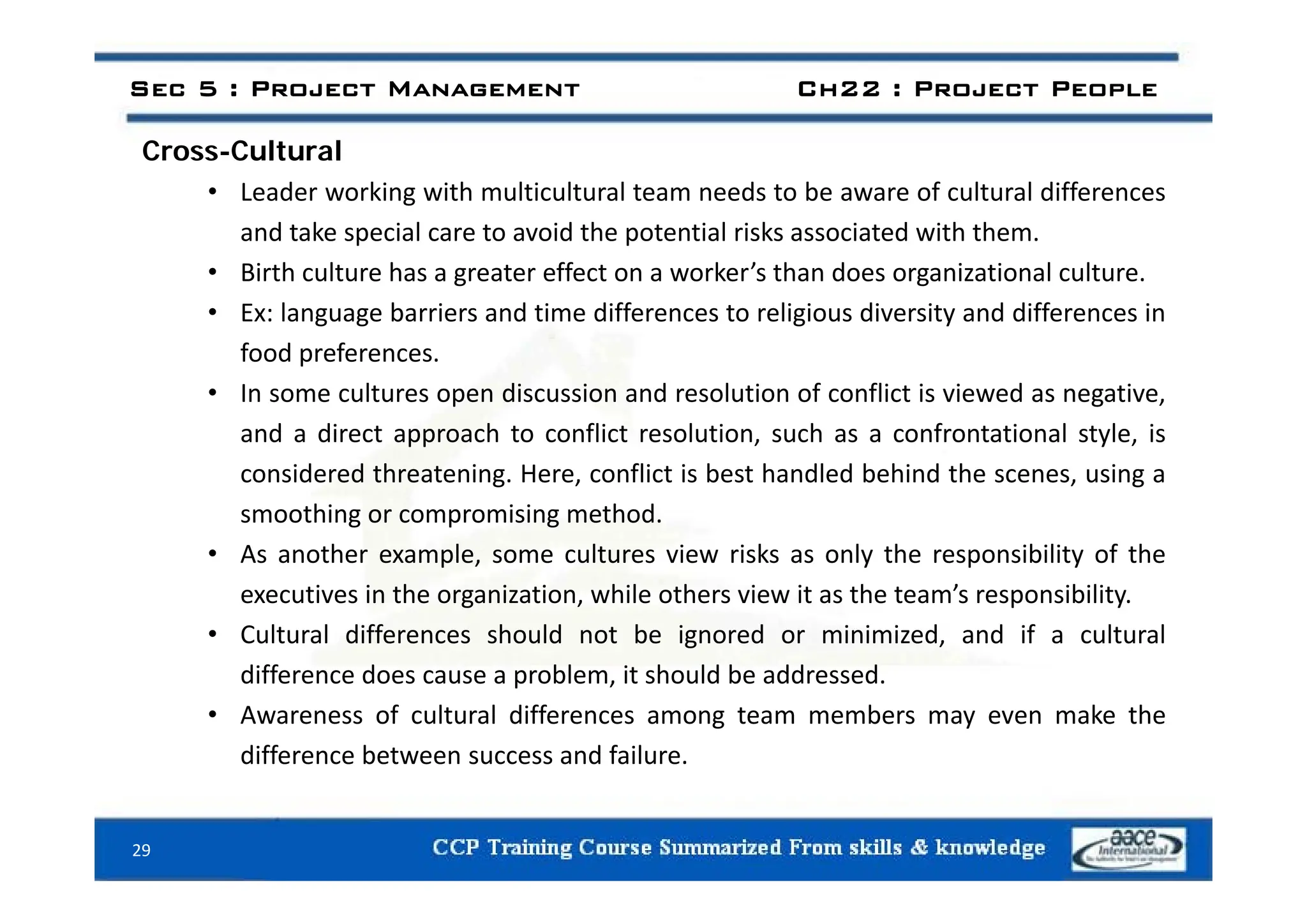 Cross Cultural
Sec 5 : Project Management Ch22 : Project People
Cross-Cultural
• Leader working with multicultural team needs to be aware of cultural differences
and take special care to avoid the potential risks associated with them.
• Birth culture has a greater effect on a worker’s than does organizational culture.
• Ex: language barriers and time differences to religious diversity and differences in
food preferences
food preferences.
• In some cultures open discussion and resolution of conflict is viewed as negative,
and a direct approach to conflict resolution, such as a confrontational style, is
considered threatening. Here, conflict is best handled behind the scenes, using a
smoothing or compromising method.
• As another example, some cultures view risks as only the responsibility of the
p , y p y
executives in the organization, while others view it as the team’s responsibility.
• Cultural differences should not be ignored or minimized, and if a cultural
difference does cause a problem it should be addressed
difference does cause a problem, it should be addressed.
• Awareness of cultural differences among team members may even make the
difference between success and failure.
29
 