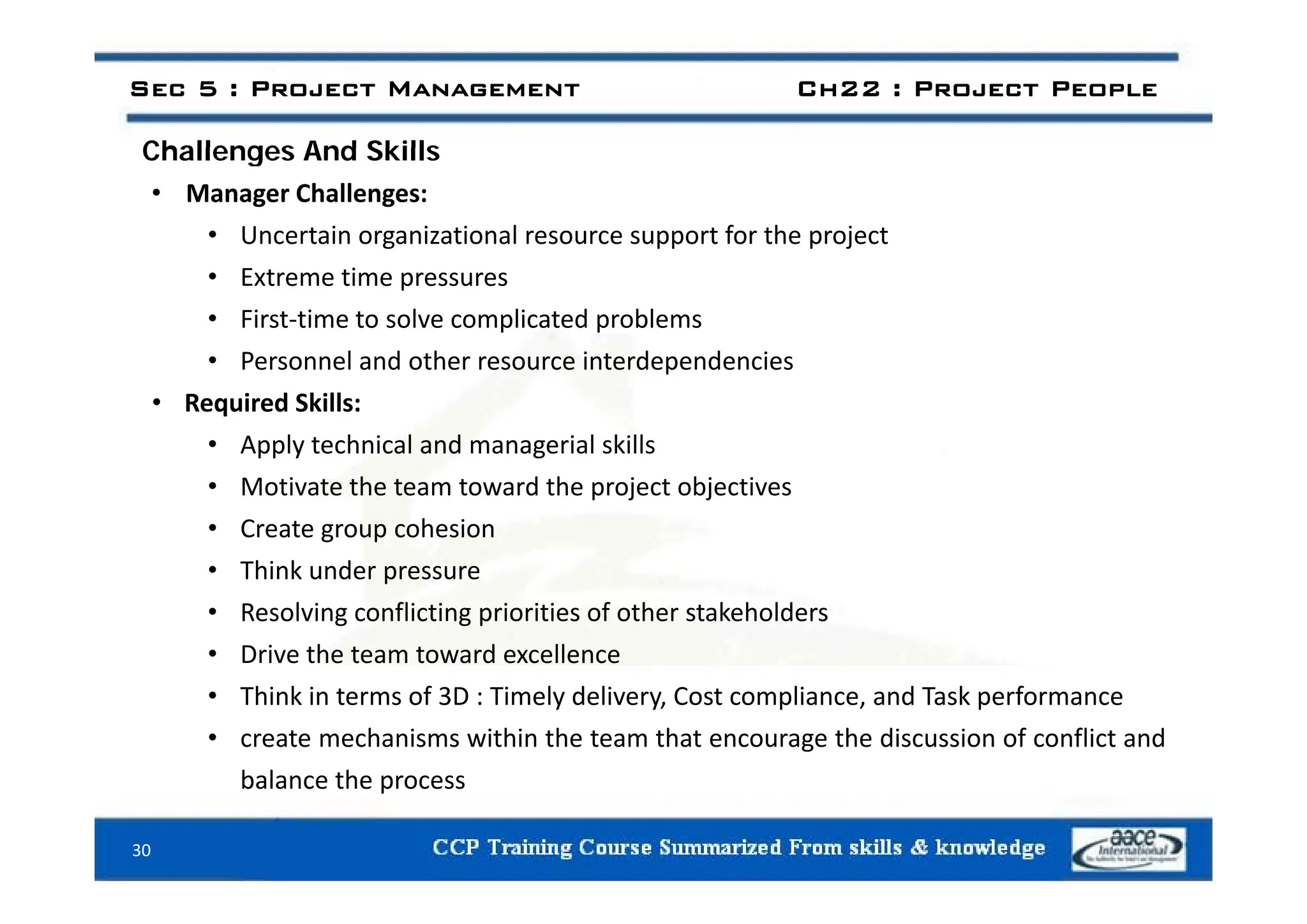 Challenges And Skills
Sec 5 : Project Management Ch22 : Project People
Challenges And Skills
• Manager Challenges:
• Uncertain organizational resource support for the project
• Extreme time pressures
• First‐time to solve complicated problems
• Personnel and other resource interdependencies
• Personnel and other resource interdependencies
• Required Skills:
• Apply technical and managerial skills
• Motivate the team toward the project objectives
• Create group cohesion
• Think under pressure
• Think under pressure
• Resolving conflicting priorities of other stakeholders
• Drive the team toward excellence
• Think in terms of 3D : Timely delivery, Cost compliance, and Task performance
• create mechanisms within the team that encourage the discussion of conflict and
balance the process
balance the process
30
 