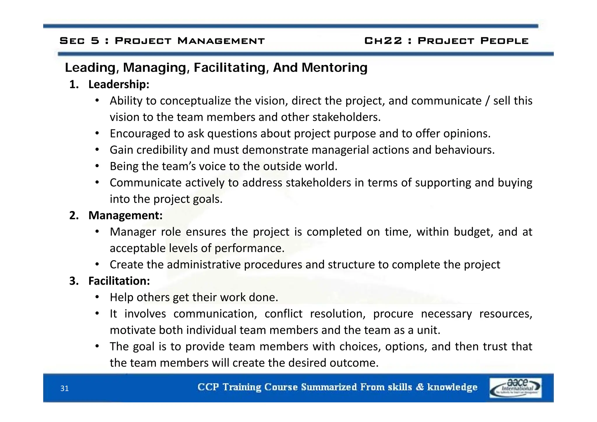 Leading Managing Facilitating And Mentoring
Sec 5 : Project Management Ch22 : Project People
Leading, Managing, Facilitating, And Mentoring
1. Leadership:
• Ability to conceptualize the vision, direct the project, and communicate / sell this
vision to the team members and other stakeholders
vision to the team members and other stakeholders.
• Encouraged to ask questions about project purpose and to offer opinions.
• Gain credibility and must demonstrate managerial actions and behaviours.
B i th t ’ i t th t id ld
• Being the team’s voice to the outside world.
• Communicate actively to address stakeholders in terms of supporting and buying
into the project goals.
2. Management:
• Manager role ensures the project is completed on time, within budget, and at
acceptable levels of performance.
• Create the administrative procedures and structure to complete the project
3. Facilitation:
• Help others get their work done.
• It involves communication, conflict resolution, procure necessary resources,
motivate both individual team members and the team as a unit.
• The goal is to provide team members with choices, options, and then trust that
the team members will create the desired outcome.
31
 