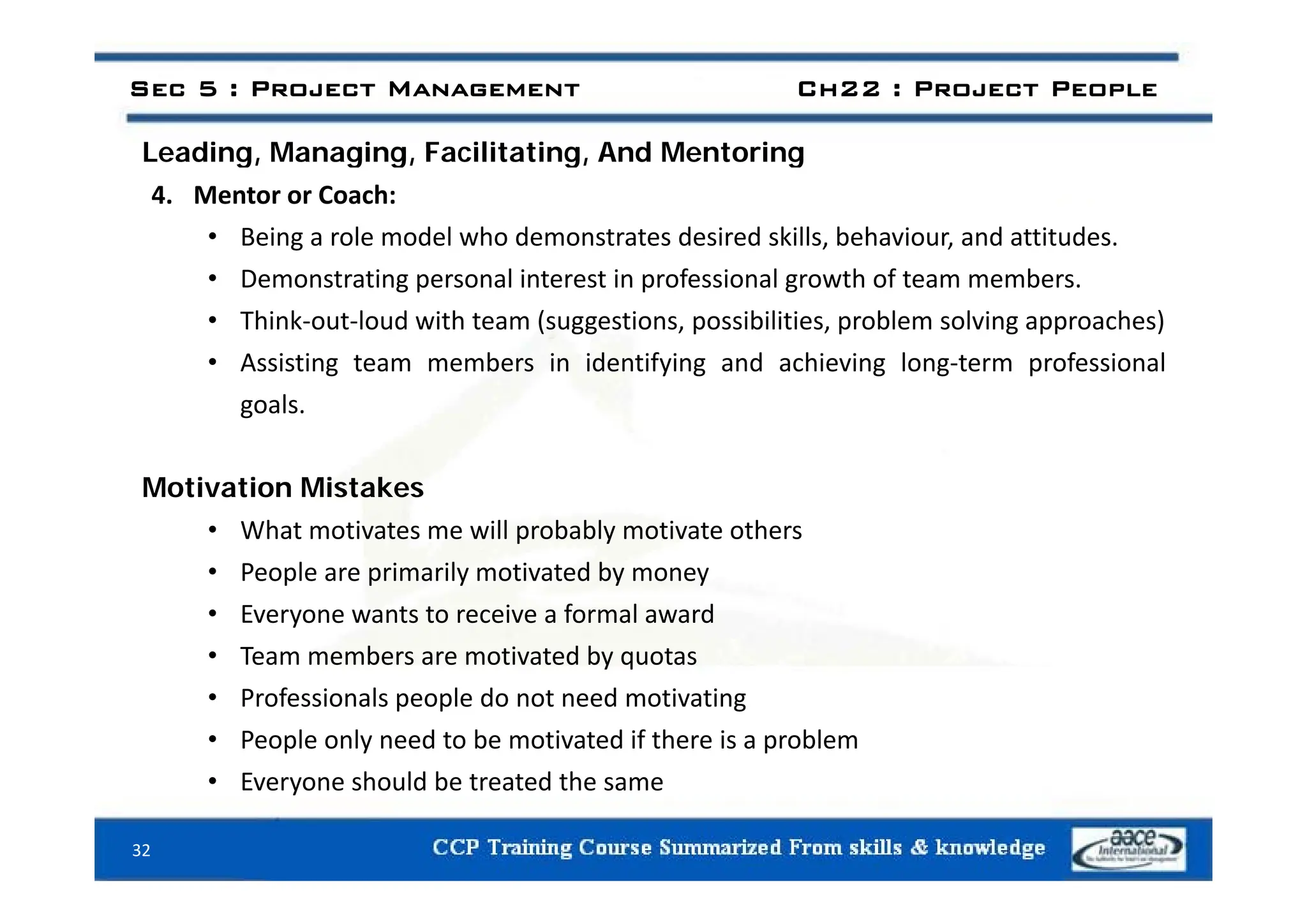 Leading Managing Facilitating And Mentoring
Sec 5 : Project Management Ch22 : Project People
Leading, Managing, Facilitating, And Mentoring
4. Mentor or Coach:
• Being a role model who demonstrates desired skills, behaviour, and attitudes.
• Demonstrating personal interest in professional growth of team members.
• Think‐out‐loud with team (suggestions, possibilities, problem solving approaches)
A i ti t b i id tif i d hi i l t f i l
• Assisting team members in identifying and achieving long‐term professional
goals.
Motivation Mistakes
• What motivates me will probably motivate others
P l i il ti t d b
• People are primarily motivated by money
• Everyone wants to receive a formal award
• Team members are motivated by quotas
• Professionals people do not need motivating
• People only need to be motivated if there is a problem
E h ld b t t d th
• Everyone should be treated the same
32
 