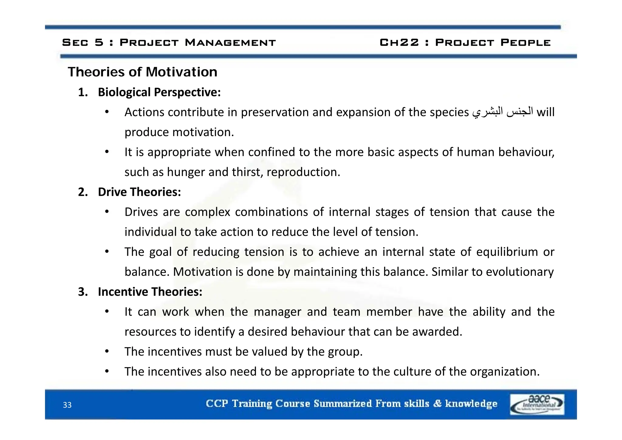 Sec 5 : Project Management Ch22 : Project People
Theories of Motivation
Theories of Motivation
1. Biological Perspective:
• Actions contribute in preservation and expansion of the species ‫الجنس‬
‫البشري‬ will
produce motivation.
• It is appropriate when confined to the more basic aspects of human behaviour,
such as hunger and thirst reproduction
such as hunger and thirst, reproduction.
2. Drive Theories:
• Drives are complex combinations of internal stages of tension that cause the
individual to take action to reduce the level of tension.
• The goal of reducing tension is to achieve an internal state of equilibrium or
balance Motivation is done by maintaining this balance Similar to evolutionary
balance. Motivation is done by maintaining this balance. Similar to evolutionary
3. Incentive Theories:
• It can work when the manager and team member have the ability and the
resources to identify a desired behaviour that can be awarded.
• The incentives must be valued by the group.
• The incentives also need to be appropriate to the culture of the organization
33
• The incentives also need to be appropriate to the culture of the organization.
 