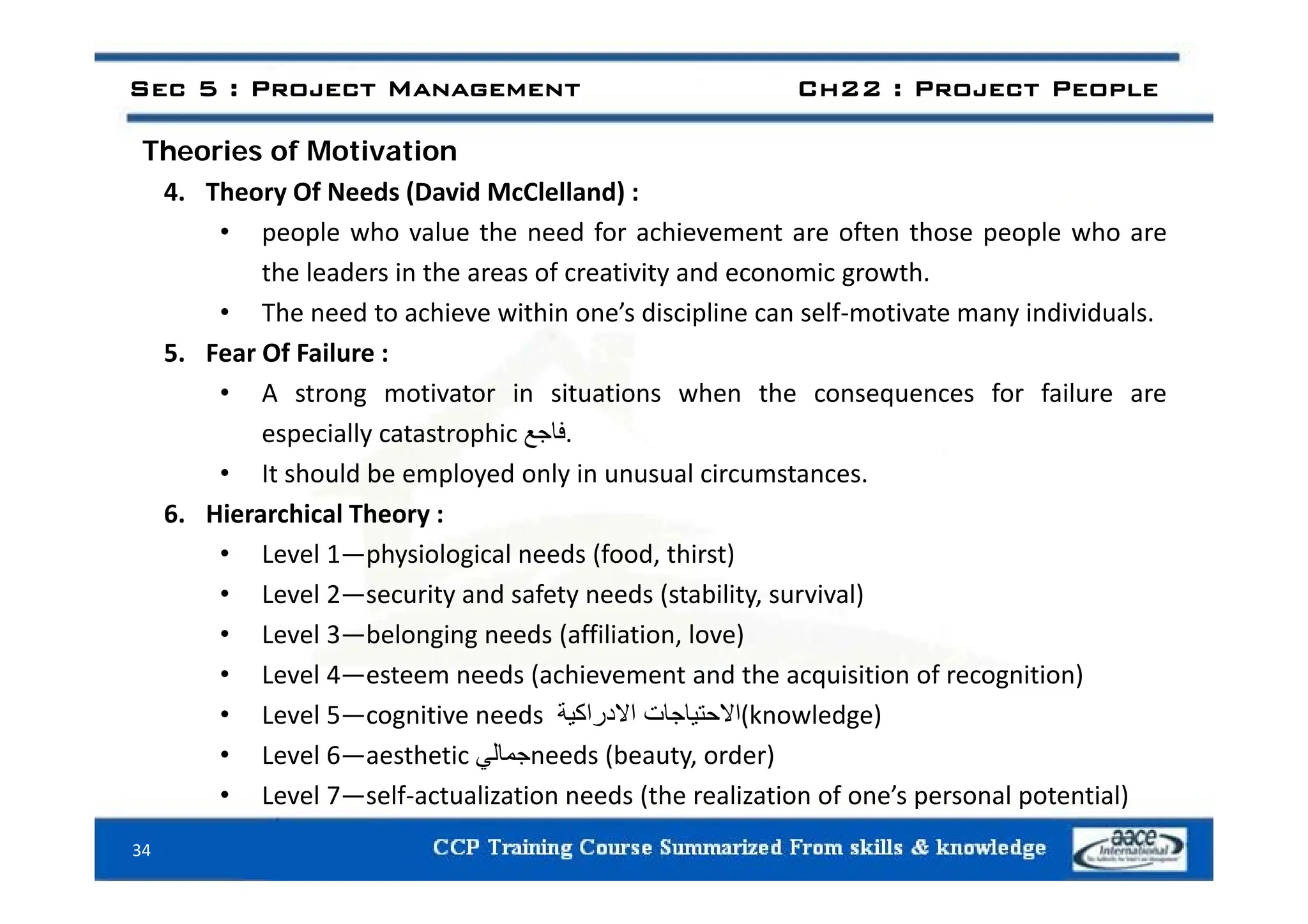 Sec 5 : Project Management Ch22 : Project People
Theories of Motivation
Theories of Motivation
4. Theory Of Needs (David McClelland) :
• people who value the need for achievement are often those people who are
the leaders in the areas of creativity and economic growth.
• The need to achieve within one’s discipline can self‐motivate many individuals.
5 Fear Of Failure :
5. Fear Of Failure :
• A strong motivator in situations when the consequences for failure are
especially catastrophic ‫فاجع‬.
• It should be employed only in unusual circumstances.
6. Hierarchical Theory :
• Level 1—physiological needs (food, thirst)
p y g ( , )
• Level 2—security and safety needs (stability, survival)
• Level 3—belonging needs (affiliation, love)
• Level 4 esteem needs (achievement and the acquisition of recognition)
• Level 4—esteem needs (achievement and the acquisition of recognition)
• Level 5—cognitive needs ‫االحتياجات‬
‫االدراكية‬ (knowledge)
• Level 6—aesthetic ‫جمالي‬needs (beauty, order)
34
• Level 7—self‐actualization needs (the realization of one’s personal potential)
 