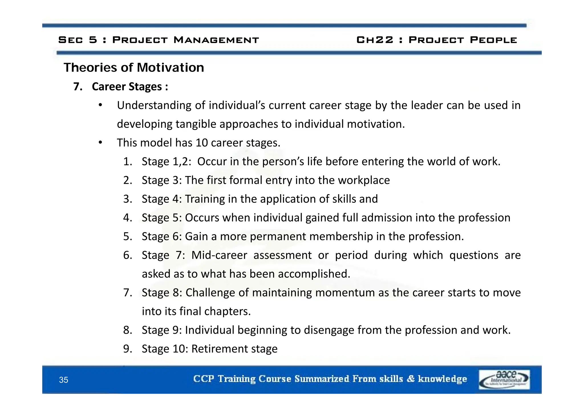 Sec 5 : Project Management Ch22 : Project People
Theories of Motivation
Theories of Motivation
7. Career Stages :
• Understanding of individual’s current career stage by the leader can be used in
developing tangible approaches to individual motivation.
• This model has 10 career stages.
1 Stage 1 2 Occur in the person’s life before entering the world of work
1. Stage 1,2: Occur in the person’s life before entering the world of work.
2. Stage 3: The first formal entry into the workplace
3. Stage 4: Training in the application of skills and
4. Stage 5: Occurs when individual gained full admission into the profession
5. Stage 6: Gain a more permanent membership in the profession.
6 Stage 7 Mid career assessment or period during which questions are
6. Stage 7: Mid‐career assessment or period during which questions are
asked as to what has been accomplished.
7. Stage 8: Challenge of maintaining momentum as the career starts to move
into its final chapters.
8. Stage 9: Individual beginning to disengage from the profession and work.
9 Stage 10 Retirement stage
35
9. Stage 10: Retirement stage
 