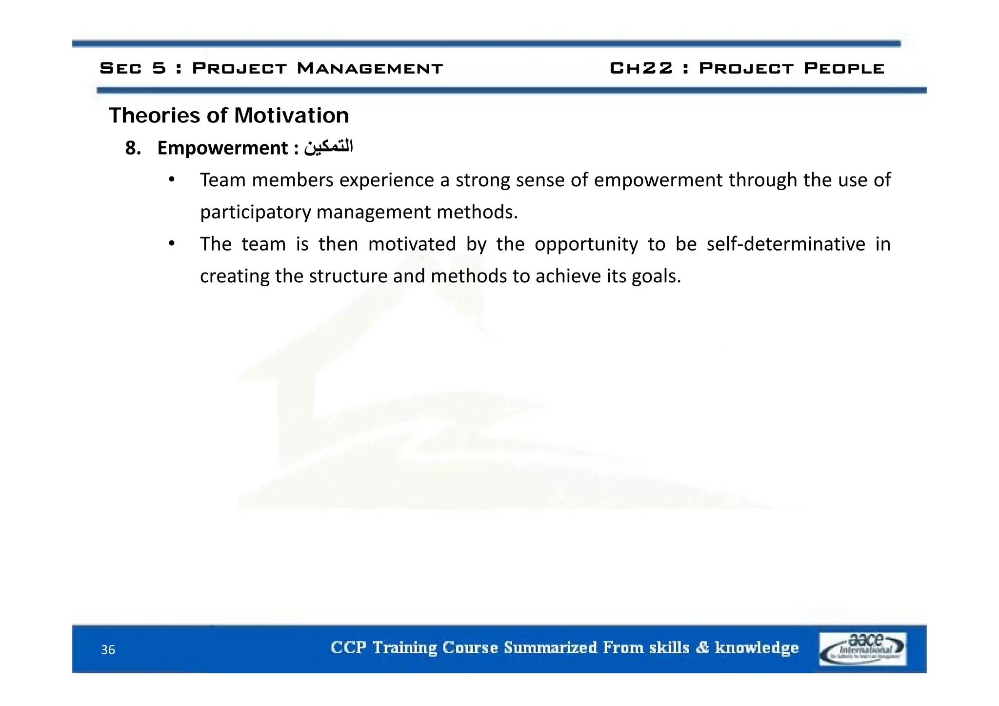 Sec 5 : Project Management Ch22 : Project People
Theories of Motivation
Theories of Motivation
8. Empowerment : ‫التمكين‬
• Team members experience a strong sense of empowerment through the use of
participatory management methods.
• The team is then motivated by the opportunity to be self‐determinative in
creating the structure and methods to achieve its goals
creating the structure and methods to achieve its goals.
36
 
