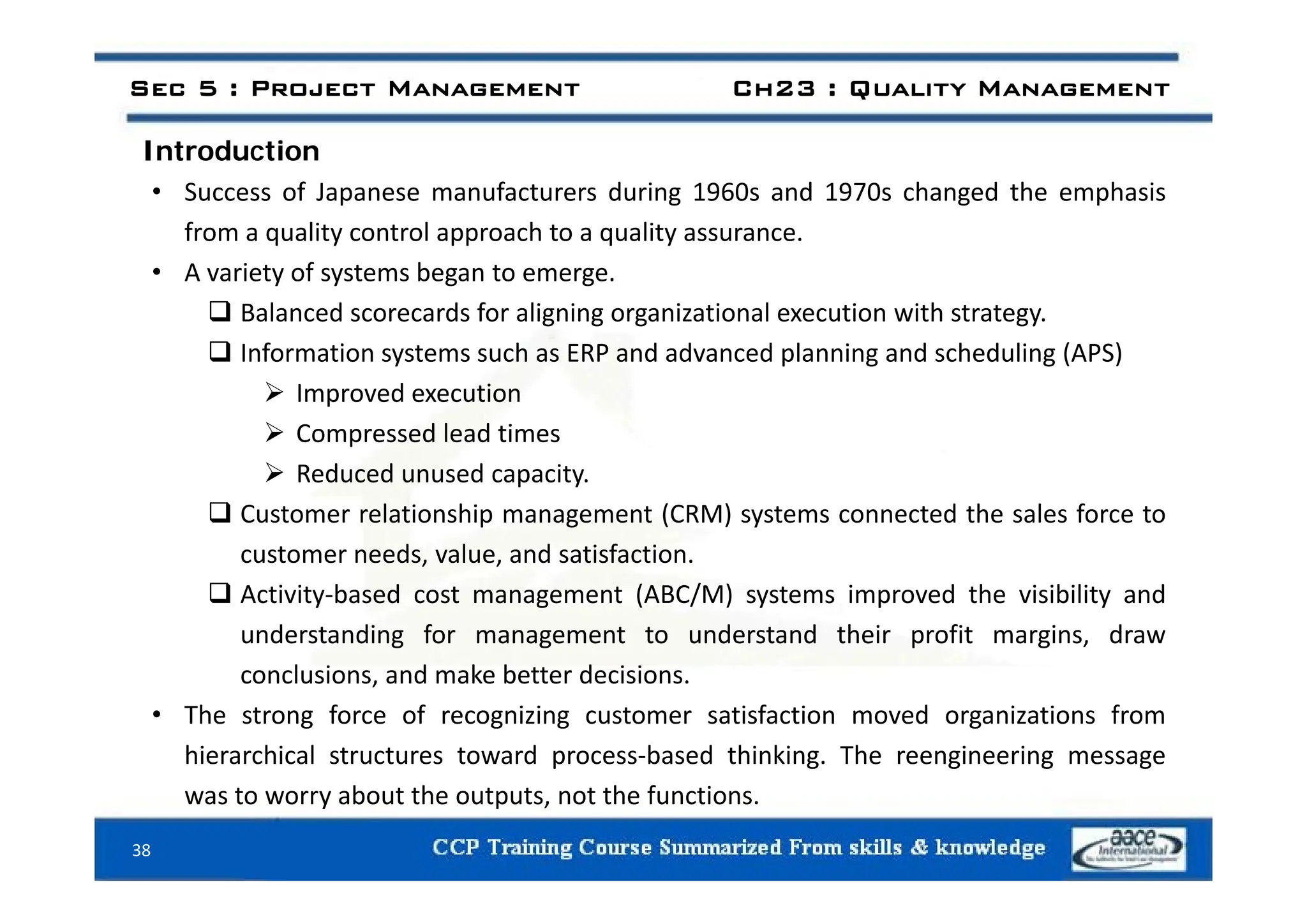 Introduction
Sec 5 : Project Management Ch23 : Quality Management
Introduction
• Success of Japanese manufacturers during 1960s and 1970s changed the emphasis
from a quality control approach to a quality assurance.
• A variety of systems began to emerge.
 Balanced scorecards for aligning organizational execution with strategy.
 Information systems such as ERP and advanced planning and scheduling (APS)
 Information systems such as ERP and advanced planning and scheduling (APS)
 Improved execution
 Compressed lead times
 Reduced unused capacity.
 Customer relationship management (CRM) systems connected the sales force to
customer needs, value, and satisfaction.
, ,
 Activity‐based cost management (ABC/M) systems improved the visibility and
understanding for management to understand their profit margins, draw
conclusions and make better decisions
conclusions, and make better decisions.
• The strong force of recognizing customer satisfaction moved organizations from
hierarchical structures toward process‐based thinking. The reengineering message
was to worry about the outputs, not the functions.
38
 