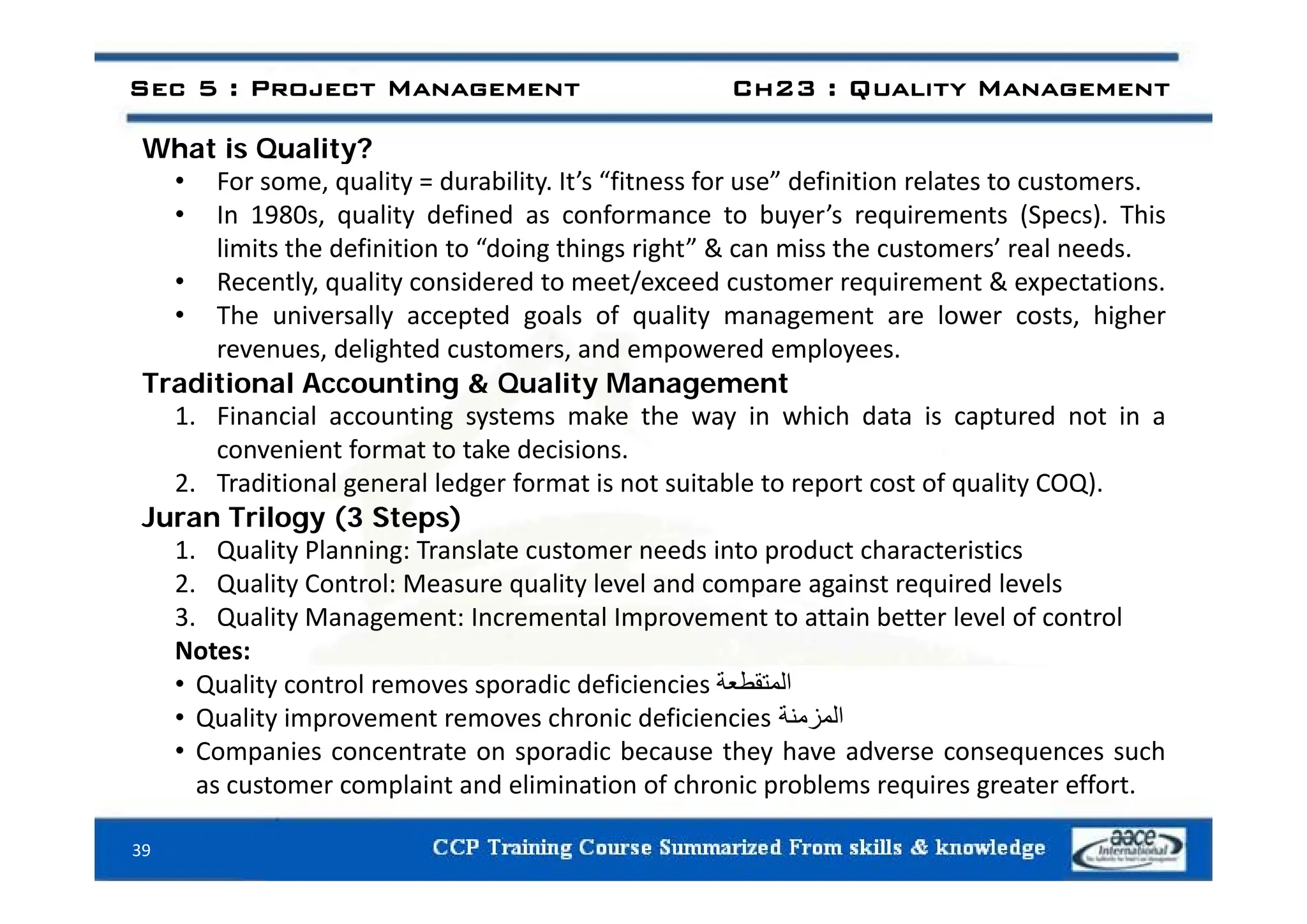 What is Quality?
Sec 5 : Project Management Ch23 : Quality Management
What is Quality?
• For some, quality = durability. It’s “fitness for use” definition relates to customers.
• In 1980s, quality defined as conformance to buyer’s requirements (Specs). This
limits the definition to “doing things right” & can miss the customers’ real needs
limits the definition to doing things right & can miss the customers real needs.
• Recently, quality considered to meet/exceed customer requirement & expectations.
• The universally accepted goals of quality management are lower costs, higher
revenues, delighted customers, and empowered employees.
revenues, delighted customers, and empowered employees.
Traditional Accounting & Quality Management
1. Financial accounting systems make the way in which data is captured not in a
convenient format to take decisions.
2. Traditional general ledger format is not suitable to report cost of quality COQ).
Juran Trilogy (3 Steps)
1. Quality Planning: Translate customer needs into product characteristics
2. Quality Control: Measure quality level and compare against required levels
3. Quality Management: Incremental Improvement to attain better level of control
Notes:
‫ط‬
• Quality control removes sporadic deficiencies ‫المتقطعة‬
• Quality improvement removes chronic deficiencies ‫المزمنة‬
• Companies concentrate on sporadic because they have adverse consequences such
l i d li i i f h i bl i ff
as customer complaint and elimination of chronic problems requires greater effort.
39
 
