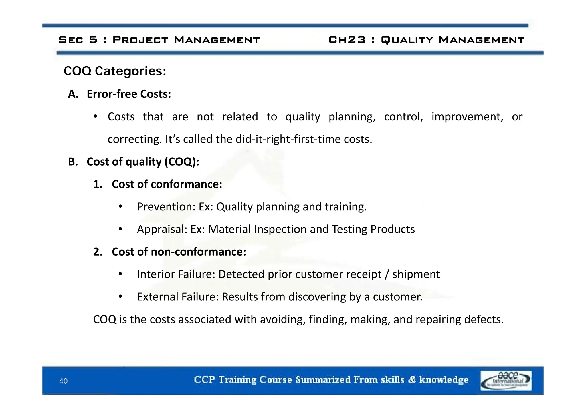 COQ C i
Sec 5 : Project Management Ch23 : Quality Management
COQ Categories:
A. Error‐free Costs:
C t th t t l t d t lit l i t l i t
• Costs that are not related to quality planning, control, improvement, or
correcting. It’s called the did‐it‐right‐first‐time costs.
B Cost of quality (COQ):
B. Cost of quality (COQ):
1. Cost of conformance:
• Prevention: Ex: Quality planning and training
• Prevention: Ex: Quality planning and training.
• Appraisal: Ex: Material Inspection and Testing Products
2. Cost of non‐conformance:
2. Cost of non conformance:
• Interior Failure: Detected prior customer receipt / shipment
• External Failure: Results from discovering by a customer.
g y
COQ is the costs associated with avoiding, finding, making, and repairing defects.
40
 