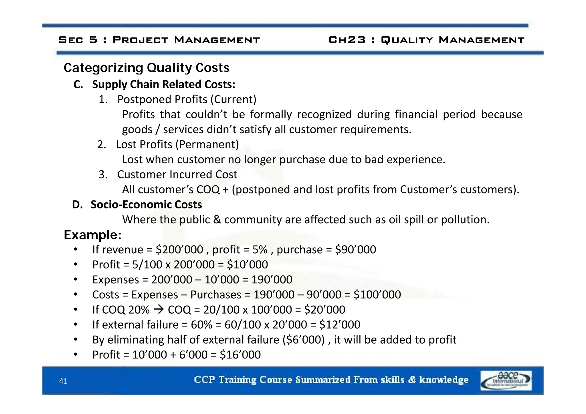 Categorizing Quality Costs
Sec 5 : Project Management Ch23 : Quality Management
Categorizing Quality Costs
C. Supply Chain Related Costs:
1. Postponed Profits (Current)
Profits that couldn’t be formally recognized during financial period because
Profits that couldn t be formally recognized during financial period because
goods / services didn’t satisfy all customer requirements.
2. Lost Profits (Permanent)
Lost when customer no longer purchase due to bad experience
Lost when customer no longer purchase due to bad experience.
3. Customer Incurred Cost
All customer’s COQ + (postponed and lost profits from Customer’s customers).
D. Socio‐Economic Costs
D. Socio Economic Costs
Where the public & community are affected such as oil spill or pollution.
Example:
• If revenue = $200’000 , profit = 5% , purchase = $90’000
$ , p , p $
• Profit = 5/100 x 200’000 = $10’000
• Expenses = 200’000 – 10’000 = 190’000
• Costs = Expenses – Purchases = 190’000 – 90’000 = $100’000
• If COQ 20%  COQ = 20/100 x 100’000 = $20’000
• If external failure = 60% = 60/100 x 20’000 = $12’000
• By eliminating half of external failure ($6’000) , it will be added to profit
41
• Profit = 10’000 + 6’000 = $16’000
 