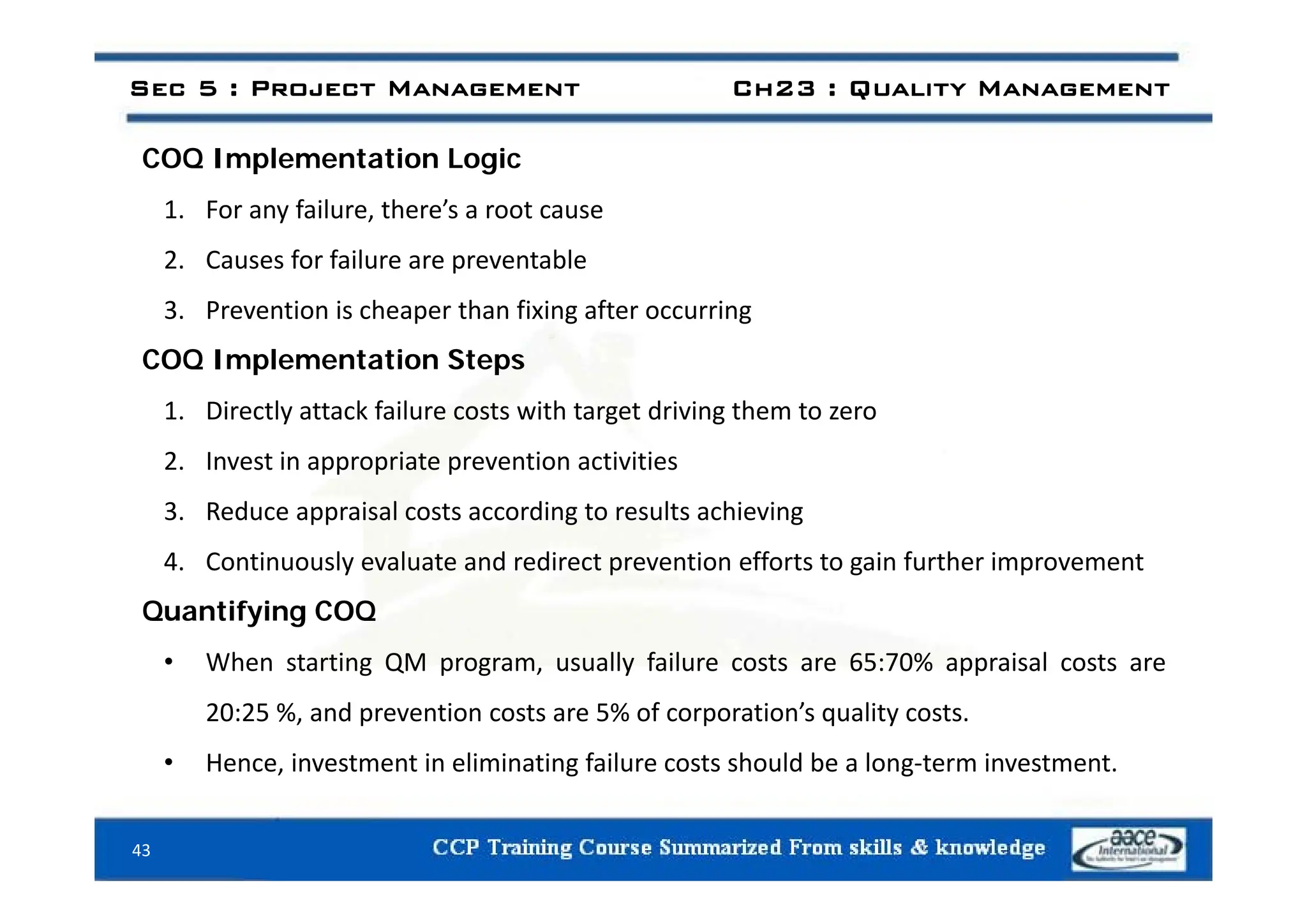 COQ l i i
Sec 5 : Project Management Ch23 : Quality Management
COQ Implementation Logic
1. For any failure, there’s a root cause
2 C f f il t bl
2. Causes for failure are preventable
3. Prevention is cheaper than fixing after occurring
COQ Implementation Steps
COQ Implementation Steps
1. Directly attack failure costs with target driving them to zero
2 Invest in appropriate prevention activities
2. Invest in appropriate prevention activities
3. Reduce appraisal costs according to results achieving
4 Continuously evaluate and redirect prevention efforts to gain further improvement
4. Continuously evaluate and redirect prevention efforts to gain further improvement
Quantifying COQ
• When starting QM program, usually failure costs are 65:70% appraisal costs are
g Q p g , y % pp
20:25 %, and prevention costs are 5% of corporation’s quality costs.
• Hence, investment in eliminating failure costs should be a long‐term investment.
43
g g
 