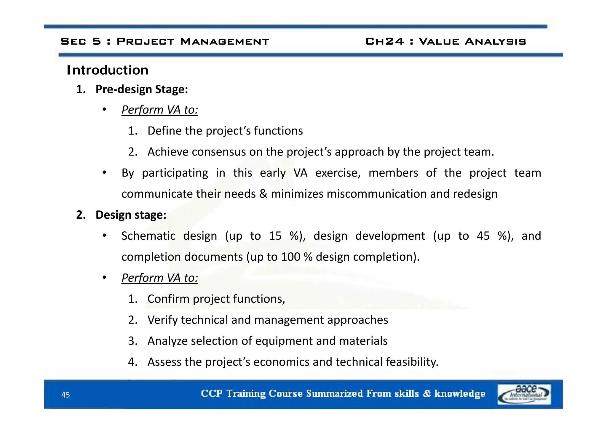 Introduction
Sec 5 : Project Management Ch24 : Value Analysis
Introduction
1. Pre‐design Stage:
• Perform VA to:
1. Define the project’s functions
2. Achieve consensus on the project’s approach by the project team.
• By participating in this early VA exercise, members of the project team
communicate their needs & minimizes miscommunication and redesign
2 Design stage:
2. Design stage:
• Schematic design (up to 15 %), design development (up to 45 %), and
completion documents (up to 100 % design completion).
• Perform VA to:
1. Confirm project functions,
2. Verify technical and management approaches
3. Analyze selection of equipment and materials
4 Assess the project’s economics and technical feasibility
45
4. Assess the project s economics and technical feasibility.
 