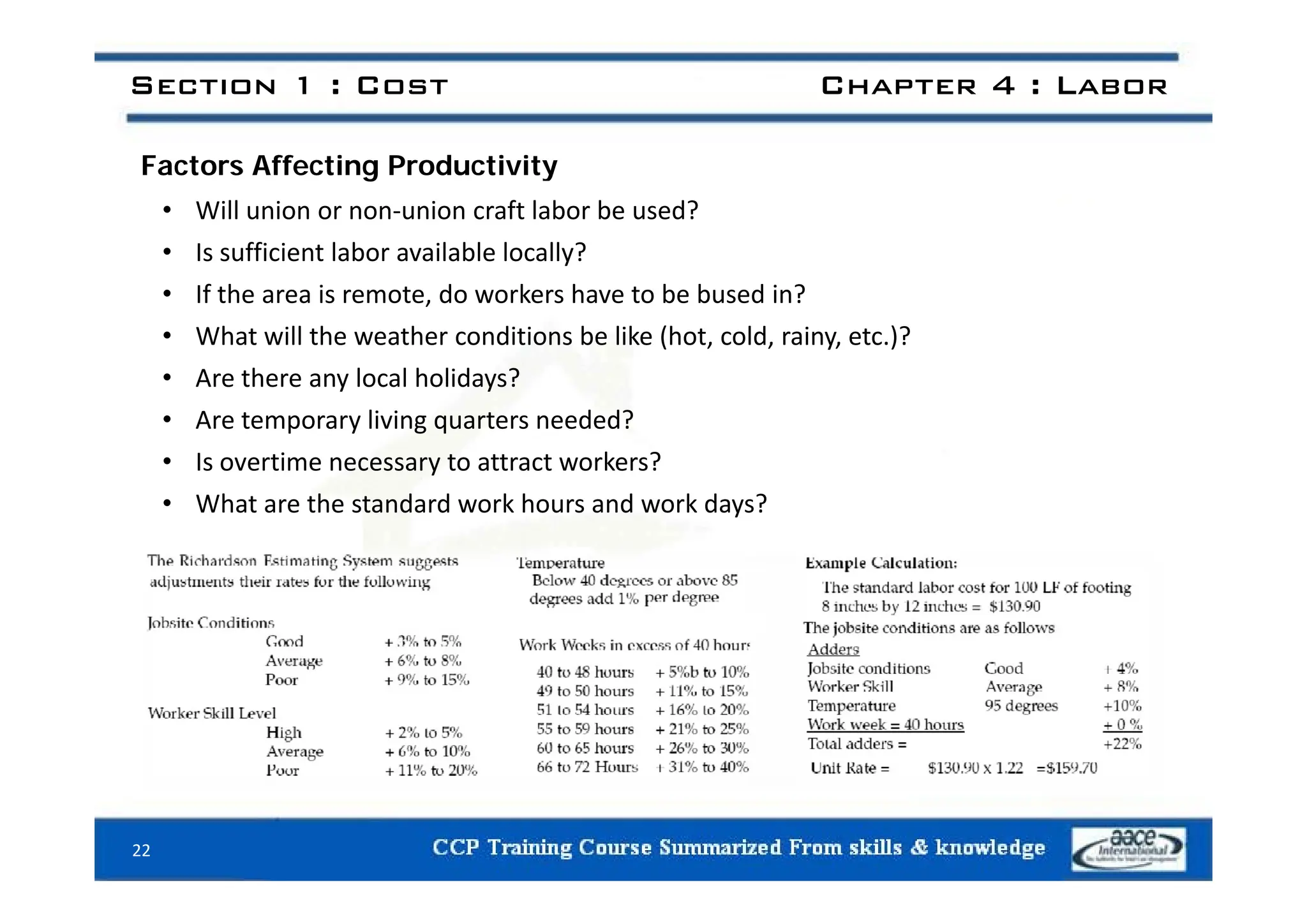 Section 1 : Cost Chapter 4 : Labor
Factors Affecting Productivity
• Will union or non‐union craft labor be used?
• Is sufficient labor available locally?
• Is sufficient labor available locally?
• If the area is remote, do workers have to be bused in?
• What will the weather conditions be like (hot, cold, rainy, etc.)?
• Are there any local holidays?
• Are temporary living quarters needed?
• Is overtime necessary to attract workers?
• Is overtime necessary to attract workers?
• What are the standard work hours and work days?
22
 