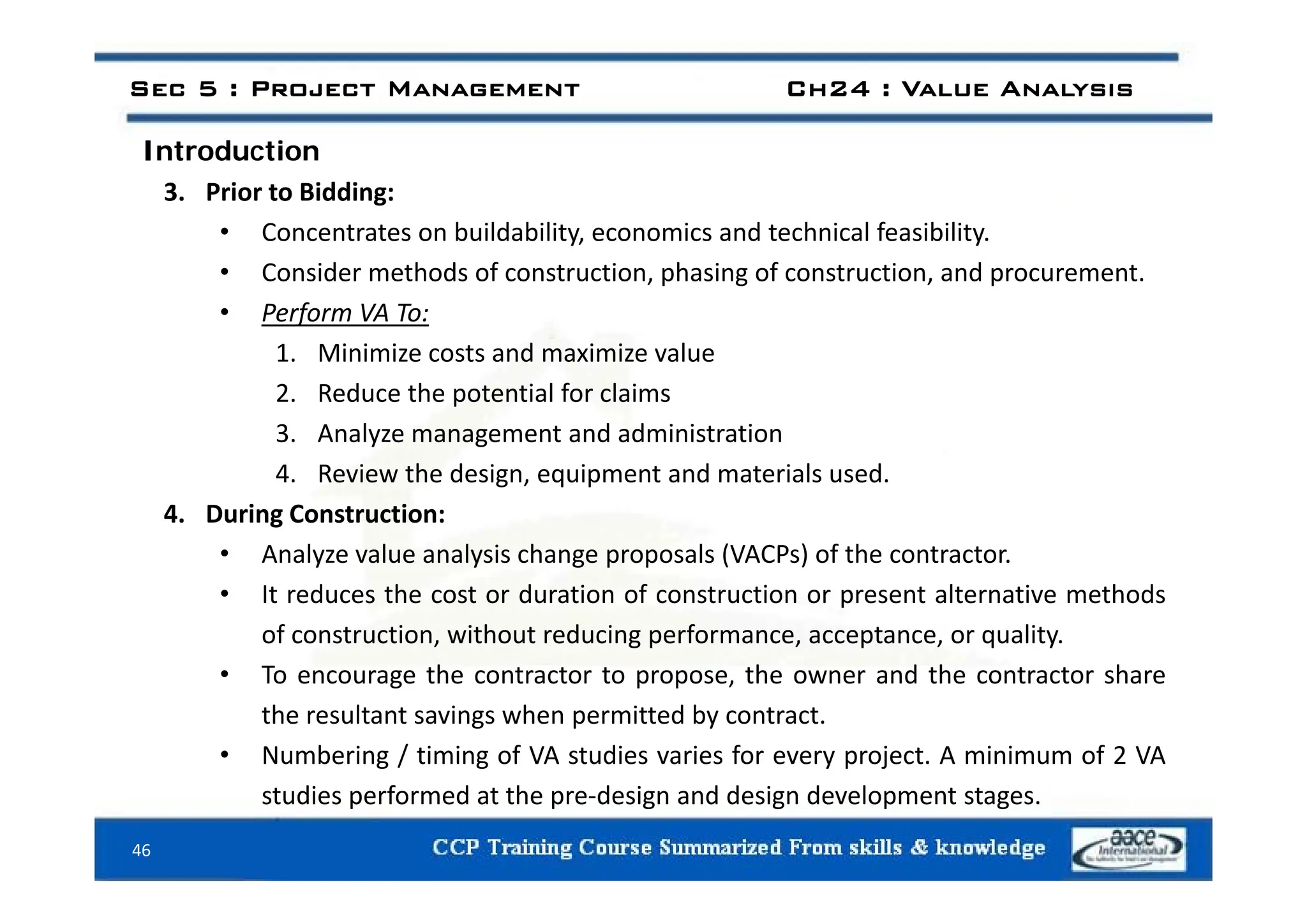 Introduction
Sec 5 : Project Management Ch24 : Value Analysis
Introduction
3. Prior to Bidding:
• Concentrates on buildability, economics and technical feasibility.
• Consider methods of construction, phasing of construction, and procurement.
• Perform VA To:
1 Minimize costs and maximize value
1. Minimize costs and maximize value
2. Reduce the potential for claims
3. Analyze management and administration
4. Review the design, equipment and materials used.
4. During Construction:
• Analyze value analysis change proposals (VACPs) of the contractor.
y y g p p ( )
• It reduces the cost or duration of construction or present alternative methods
of construction, without reducing performance, acceptance, or quality.
• To encourage the contractor to propose the owner and the contractor share
• To encourage the contractor to propose, the owner and the contractor share
the resultant savings when permitted by contract.
• Numbering / timing of VA studies varies for every project. A minimum of 2 VA
46
studies performed at the pre‐design and design development stages.
 