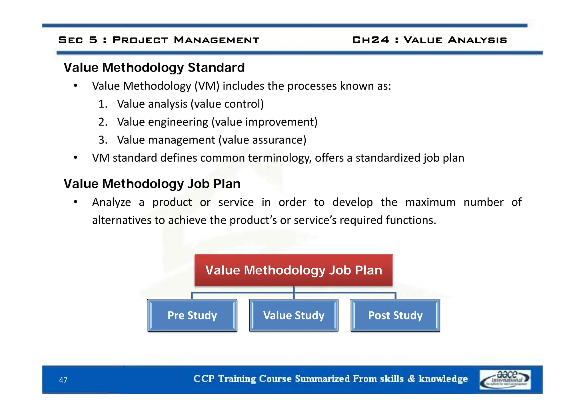 Value Methodology Standard
Sec 5 : Project Management Ch24 : Value Analysis
Value Methodology Standard
• Value Methodology (VM) includes the processes known as:
1. Value analysis (value control)
2. Value engineering (value improvement)
3. Value management (value assurance)
• VM standard defines common terminology offers a standardized job plan
VM standard defines common terminology, offers a standardized job plan
Value Methodology Job Plan
• Analyze a product or service in order to develop the maximum number of
y p p
alternatives to achieve the product’s or service’s required functions.
Value Methodology Job Plan
Pre Study Value Study Post Study
47
 