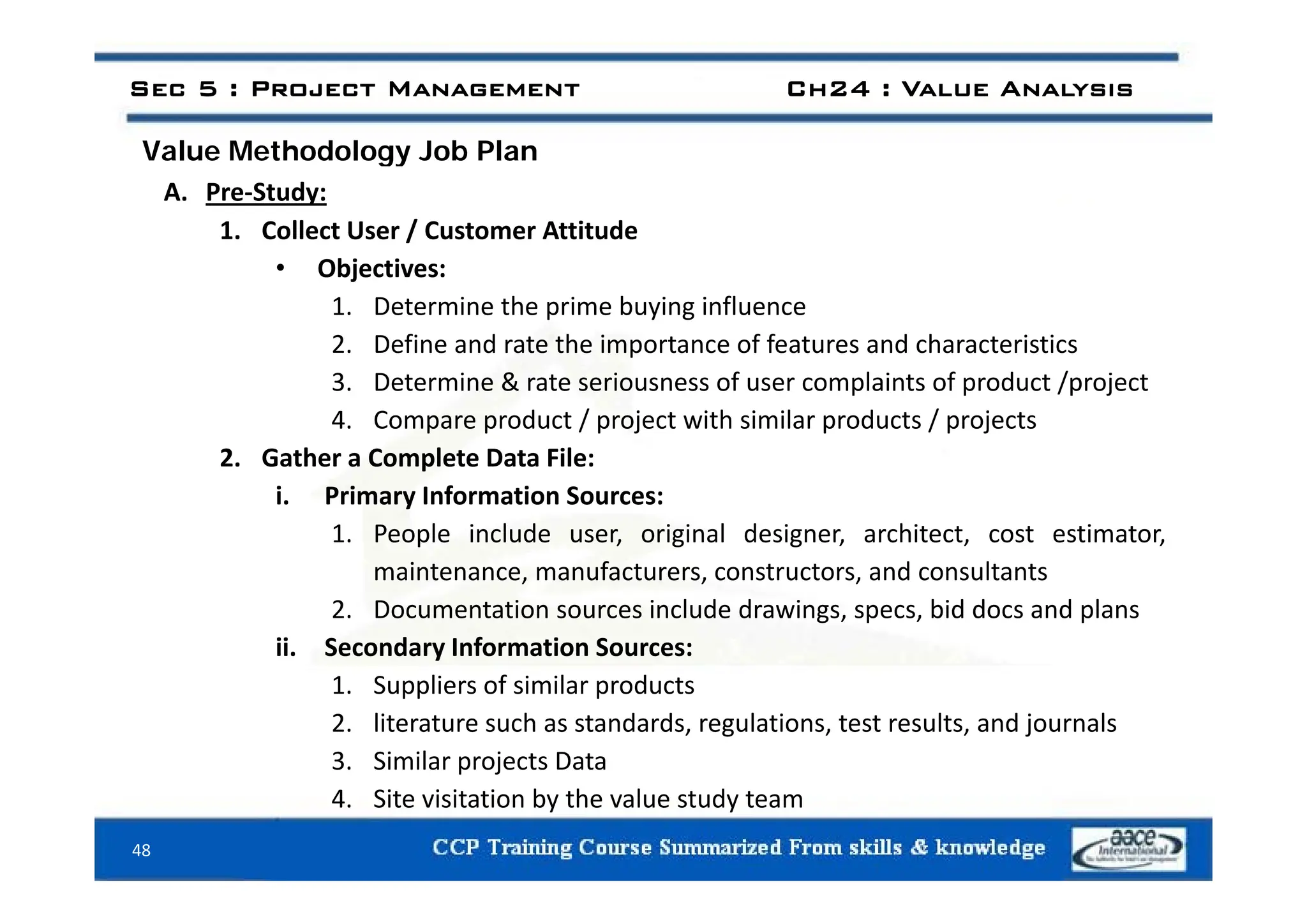 Value Methodology Job Plan
Sec 5 : Project Management Ch24 : Value Analysis
Value Methodology Job Plan
A. Pre‐Study:
1. Collect User / Customer Attitude
• Objectives:
1. Determine the prime buying influence
2. Define and rate the importance of features and characteristics
p
3. Determine & rate seriousness of user complaints of product /project
4. Compare product / project with similar products / projects
2 Gather a Complete Data File:
2. Gather a Complete Data File:
i. Primary Information Sources:
1. People include user, original designer, architect, cost estimator,
i t f t t t d lt t
maintenance, manufacturers, constructors, and consultants
2. Documentation sources include drawings, specs, bid docs and plans
ii. Secondary Information Sources:
1. Suppliers of similar products
2. literature such as standards, regulations, test results, and journals
3. Similar projects Data
48
4. Site visitation by the value study team
 