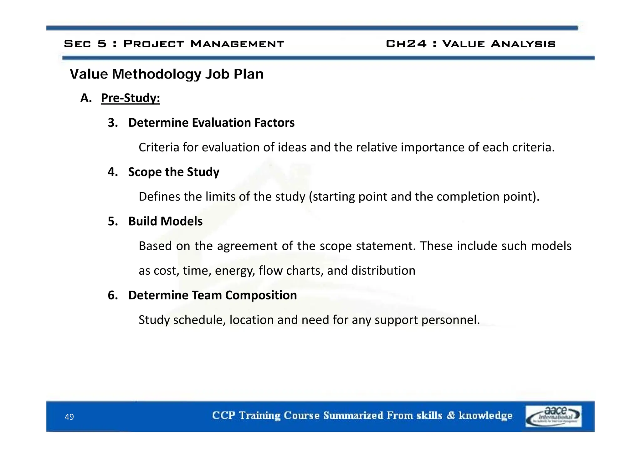 Value Methodology Job Plan
Sec 5 : Project Management Ch24 : Value Analysis
Value Methodology Job Plan
A. Pre‐Study:
3 Determine Evaluation Factors
3. Determine Evaluation Factors
Criteria for evaluation of ideas and the relative importance of each criteria.
4. Scope the Study
4. Scope the Study
Defines the limits of the study (starting point and the completion point).
5. Build Models
Based on the agreement of the scope statement. These include such models
as cost, time, energy, flow charts, and distribution
6. Determine Team Composition
Study schedule, location and need for any support personnel.
49
 