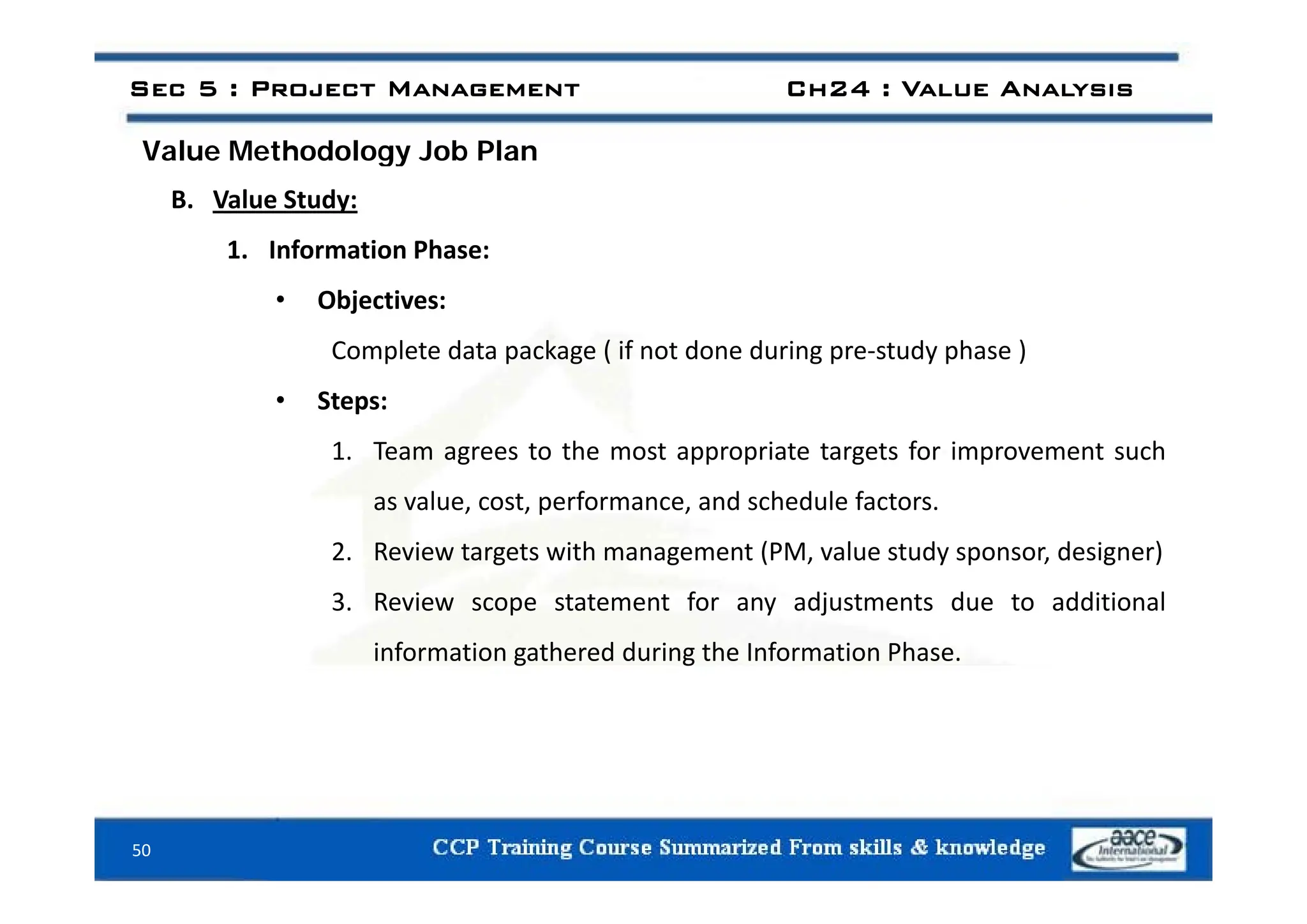 Value Methodology Job Plan
Sec 5 : Project Management Ch24 : Value Analysis
Value Methodology Job Plan
B. Value Study:
1 Information Phase:
1. Information Phase:
• Objectives:
Complete data package ( if not done during pre‐study phase )
Complete data package ( if not done during pre study phase )
• Steps:
1. Team agrees to the most appropriate targets for improvement such
g pp p g p
as value, cost, performance, and schedule factors.
2. Review targets with management (PM, value study sponsor, designer)
3. Review scope statement for any adjustments due to additional
information gathered during the Information Phase.
50
 