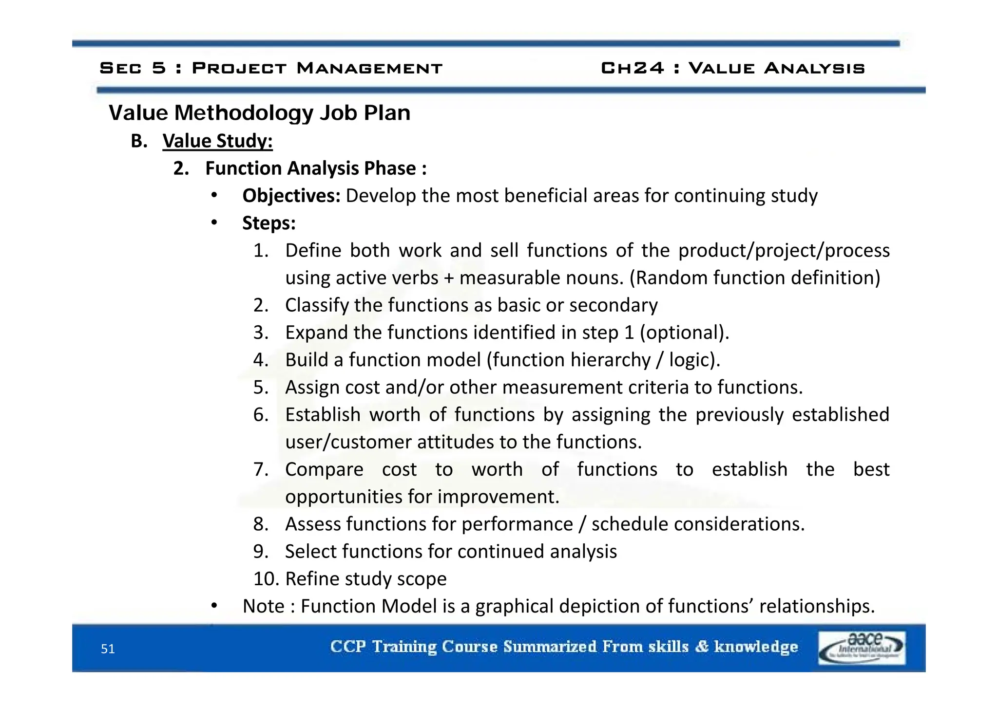 Value Methodology Job Plan
Sec 5 : Project Management Ch24 : Value Analysis
Value Methodology Job Plan
B. Value Study:
2. Function Analysis Phase :
• Objectives: Develop the most beneficial areas for continuing study
• Objectives: Develop the most beneficial areas for continuing study
• Steps:
1. Define both work and sell functions of the product/project/process
i ti b bl (R d f ti d fi iti )
using active verbs + measurable nouns. (Random function definition)
2. Classify the functions as basic or secondary
3. Expand the functions identified in step 1 (optional).
ld f d l (f h h / l )
4. Build a function model (function hierarchy / logic).
5. Assign cost and/or other measurement criteria to functions.
6. Establish worth of functions by assigning the previously established
user/customer attitudes to the functions.
7. Compare cost to worth of functions to establish the best
opportunities for improvement.
8. Assess functions for performance / schedule considerations.
9. Select functions for continued analysis
10. Refine study scope
51
• Note : Function Model is a graphical depiction of functions’ relationships.
 