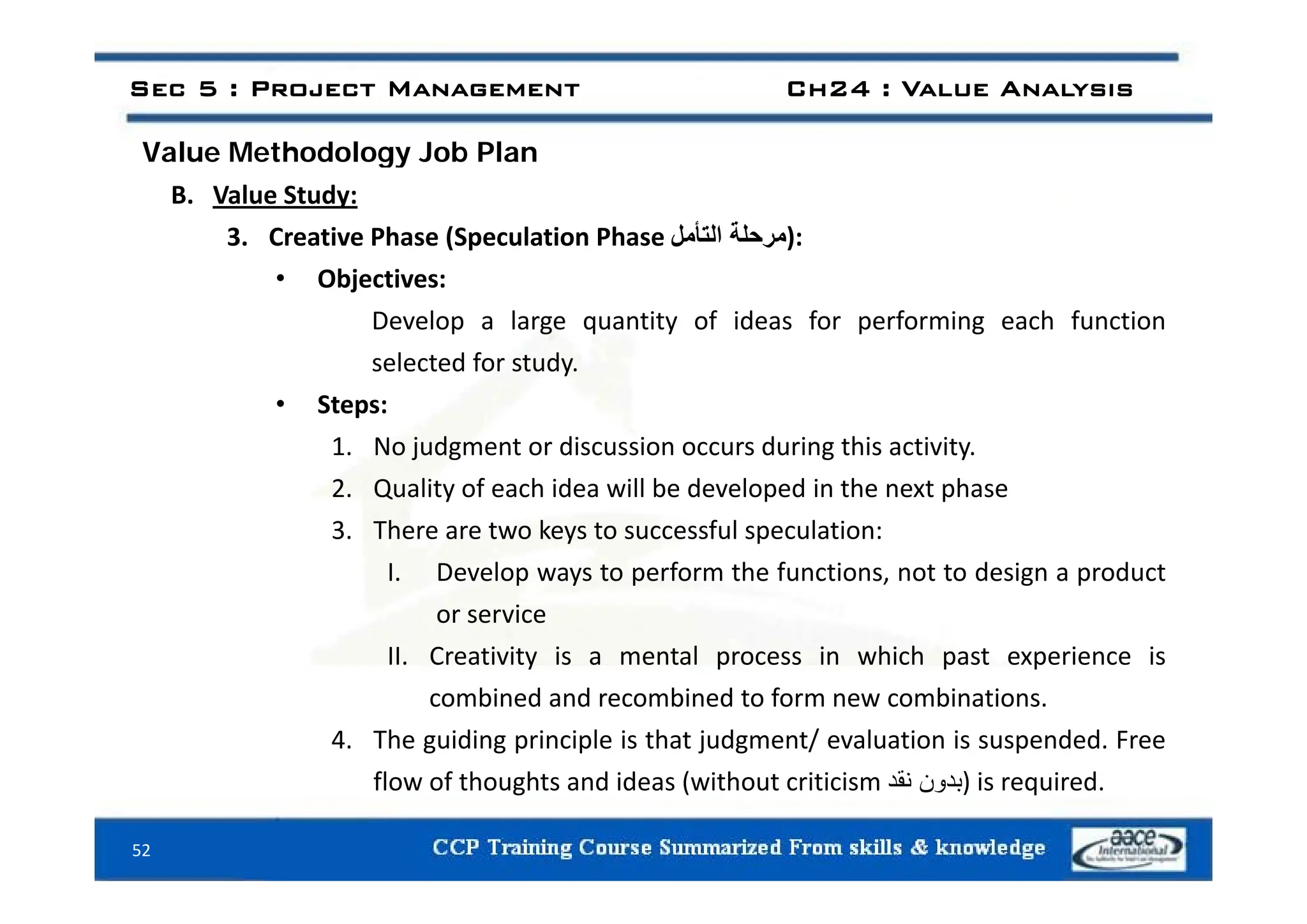 Value Methodology Job Plan
Sec 5 : Project Management Ch24 : Value Analysis
Value Methodology Job Plan
B. Value Study:
3. Creative Phase (Speculation Phase ‫مرحلة‬
‫التأمل‬ ):
• Objectives:
Develop a large quantity of ideas for performing each function
l t d f t d
selected for study.
• Steps:
1. No judgment or discussion occurs during this activity.
2. Quality of each idea will be developed in the next phase
3. There are two keys to successful speculation:
I D l t f th f ti t t d i d t
I. Develop ways to perform the functions, not to design a product
or service
II. Creativity is a mental process in which past experience is
combined and recombined to form new combinations.
4. The guiding principle is that judgment/ evaluation is suspended. Free
fl f th ht d id ( ith t iti i ‫ن‬ ‫د‬
‫نقد‬ ) i i d
52
flow of thoughts and ideas (without criticism ‫بدون‬
‫نقد‬ ) is required.
 