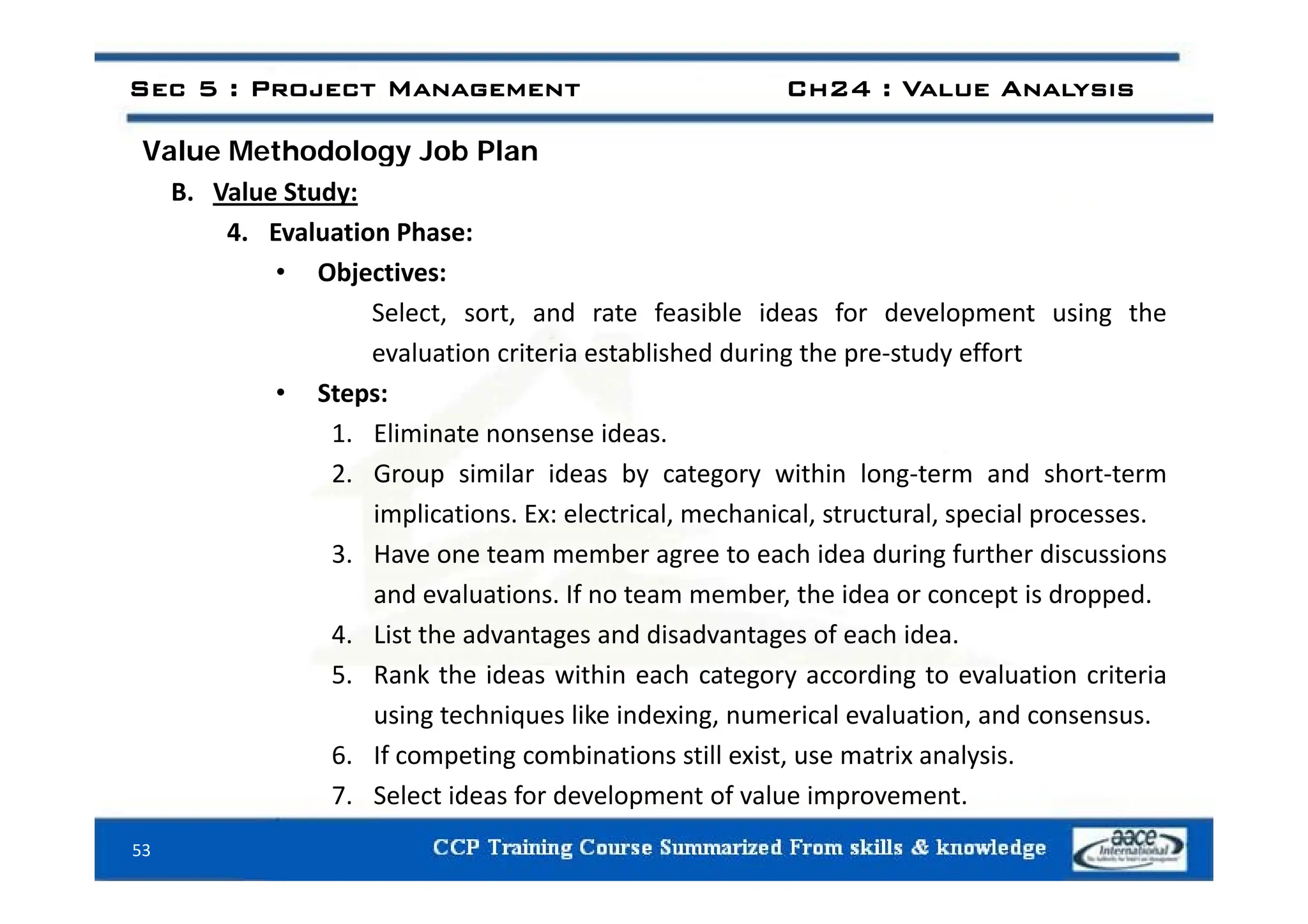 Value Methodology Job Plan
Sec 5 : Project Management Ch24 : Value Analysis
Value Methodology Job Plan
B. Value Study:
4. Evaluation Phase:
• Objectives:
Select, sort, and rate feasible ideas for development using the
evaluation criteria established during the pre‐study effort
evaluation criteria established during the pre study effort
• Steps:
1. Eliminate nonsense ideas.
2. Group similar ideas by category within long‐term and short‐term
implications. Ex: electrical, mechanical, structural, special processes.
3. Have one team member agree to each idea during further discussions
g g
and evaluations. If no team member, the idea or concept is dropped.
4. List the advantages and disadvantages of each idea.
5 Rank the ideas within each category according to evaluation criteria
5. Rank the ideas within each category according to evaluation criteria
using techniques like indexing, numerical evaluation, and consensus.
6. If competing combinations still exist, use matrix analysis.
53
7. Select ideas for development of value improvement.
 