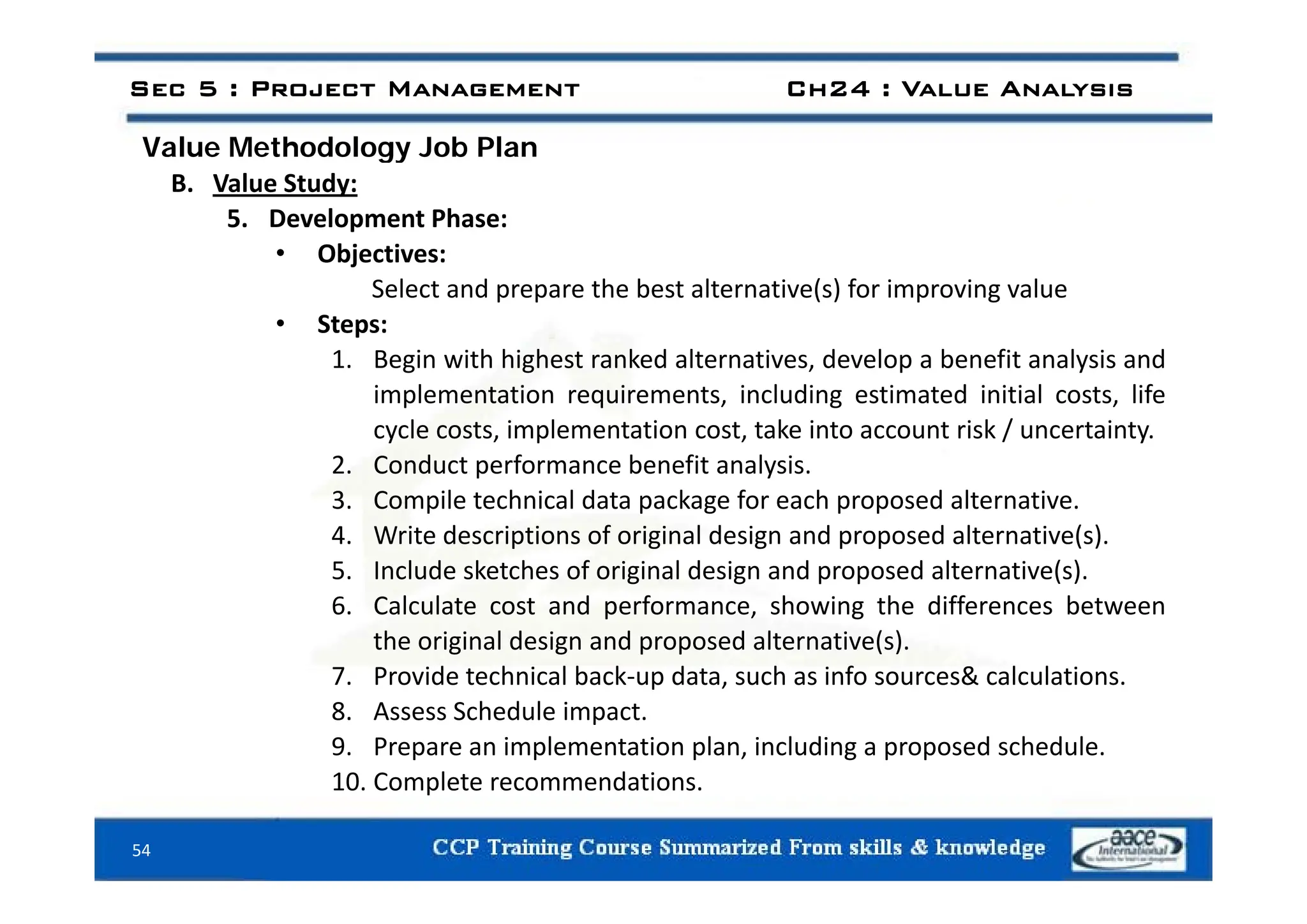 Value Methodology Job Plan
Sec 5 : Project Management Ch24 : Value Analysis
Value Methodology Job Plan
B. Value Study:
5. Development Phase:
• Objectives:
• Objectives:
Select and prepare the best alternative(s) for improving value
• Steps:
1 Begin with highest ranked alternatives develop a benefit analysis and
1. Begin with highest ranked alternatives, develop a benefit analysis and
implementation requirements, including estimated initial costs, life
cycle costs, implementation cost, take into account risk / uncertainty.
2 Conduct performance benefit analysis
2. Conduct performance benefit analysis.
3. Compile technical data package for each proposed alternative.
4. Write descriptions of original design and proposed alternative(s).
5 Include sketches of original design and proposed alternative(s)
5. Include sketches of original design and proposed alternative(s).
6. Calculate cost and performance, showing the differences between
the original design and proposed alternative(s).
7 P id t h i l b k d t h i f & l l ti
7. Provide technical back‐up data, such as info sources& calculations.
8. Assess Schedule impact.
9. Prepare an implementation plan, including a proposed schedule.
10 C l t d ti
54
10. Complete recommendations.
 