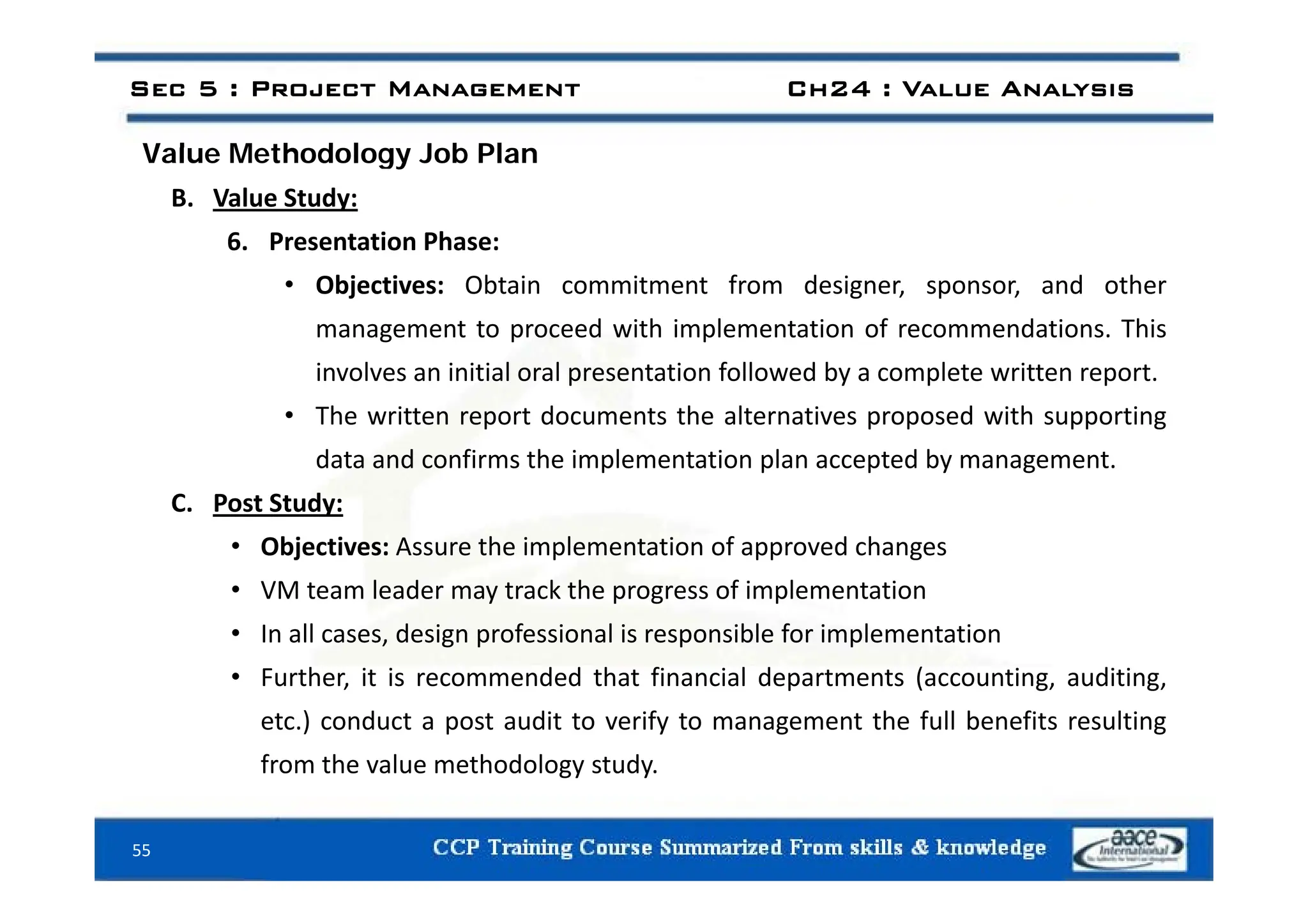 Val e Methodolog Job Plan
Sec 5 : Project Management Ch24 : Value Analysis
Value Methodology Job Plan
B. Value Study:
6. Presentation Phase:
• Objectives: Obtain commitment from designer, sponsor, and other
management to proceed with implementation of recommendations. This
involves an initial oral presentation followed by a complete written report.
• The written report documents the alternatives proposed with supporting
data and confirms the implementation plan accepted by management
data and confirms the implementation plan accepted by management.
C. Post Study:
• Objectives: Assure the implementation of approved changes
• VM team leader may track the progress of implementation
• In all cases, design professional is responsible for implementation
F th it i d d th t fi i l d t t ( ti diti
• Further, it is recommended that financial departments (accounting, auditing,
etc.) conduct a post audit to verify to management the full benefits resulting
from the value methodology study.
55
gy y
 