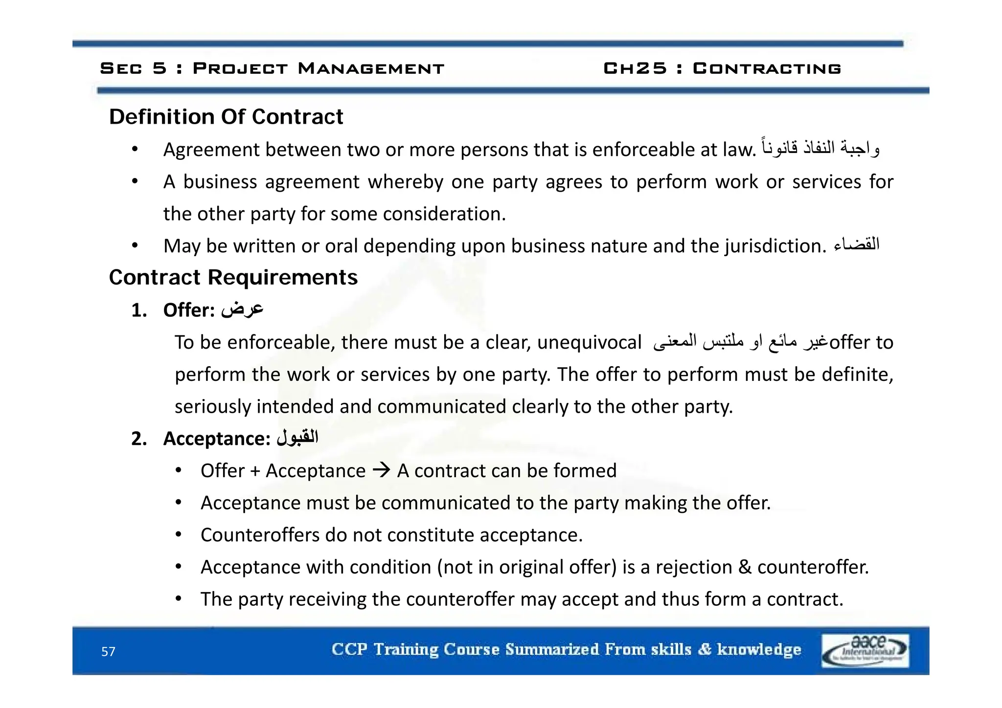 Definition Of Contract
Sec 5 : Project Management Ch25 : Contracting
Definition Of Contract
• Agreement between two or more persons that is enforceable at law. ‫واجبة‬
‫النفاذ‬
ً‫ا‬‫قانون‬
• A business agreement whereby one party agrees to perform work or services for
the other party for some consideration.
• May be written or oral depending upon business nature and the jurisdiction. ‫القضاء‬
Contract Requirements
Contract Requirements
1. Offer: ‫عرض‬
To be enforceable, there must be a clear, unequivocal ‫غير‬
‫مائع‬
‫او‬
‫ملتبس‬
‫المعنى‬ offer to
perform the work or services by one party. The offer to perform must be definite,
seriously intended and communicated clearly to the other party.
2 A t ‫ل‬ ‫الق‬
2. Acceptance: ‫القبول‬
• Offer + Acceptance  A contract can be formed
• Acceptance must be communicated to the party making the offer.
• Counteroffers do not constitute acceptance.
• Acceptance with condition (not in original offer) is a rejection & counteroffer.
Th t i i th t ff t d th f t t
57
• The party receiving the counteroffer may accept and thus form a contract.
 